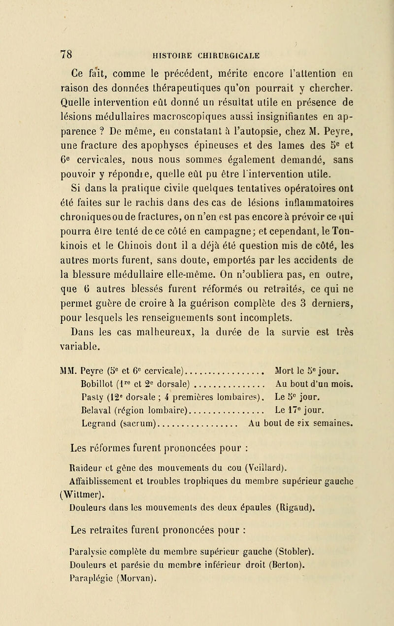 Ce fait, comme le précédent, mérite encore l'attention en raison des données thérapeutiques qu'on pourrait y chercher. Quelle intervention eût donné un résultat utile en présence de lésions médullaires macroscopiques aussi insignifiantes en ap- parence ? De même, en constatant à l'autopsie, chez M. Peyre, une fracture des apophyses épineuses et des lames des 5e et 6e cervicales, nous nous sommes également demandé, sans pouvoir y répondie, quelle eût pu être l'intervention utile. Si dans la pratique civile quelques tentatives opératoires ont été faites sur le rachis dans des cas de lésions inflammatoires chroniquesou de fractures, on n'en est pas encore à prévoir ce qui pourra êire tenté de ce côté en campagne; et cependant, le Ton- kinois et le Chinois dont il a déjà été question mis de côté, les autres morts furent, sans doute, emportés par les accidents de la blessure médullaire elle-même. On n'oubliera pas, en outre, que 6 autres blessés furent réformés ou retraités, ce qui ne permet guère de croire à la guérison complète des 3 derniers, pour lesquels les renseignements sont incomplets. Dans les cas malheureux, la durée de la survie est très variable. MM. Peyre (oe et 6e cervicale) Mort le 5e jour. Bobillot (lro et 2e dorsale) Au bout d'un mois. Pasty (12e dorsale ; 4 premières lombaires). Le 5° jour. Belaval (région lombaire) Le 17e jour. Legrand (sacrum) Au bout de six semaines. Les réformes furent prononcées pour : Raideur et gêne des mouvements du cou (Veillard). Affaiblissement et troubles trophiques du membre supérieur gauche (Wittmer). Douleurs dans les mouvements des deux épaules (Rigaud). Les retraites furent prononcées pour : Paralysie complète du membre supérieur gauche (Stobler). Douleurs et parésie du membre inférieur droit (Bcrlon). Paraplégie (Morvan).