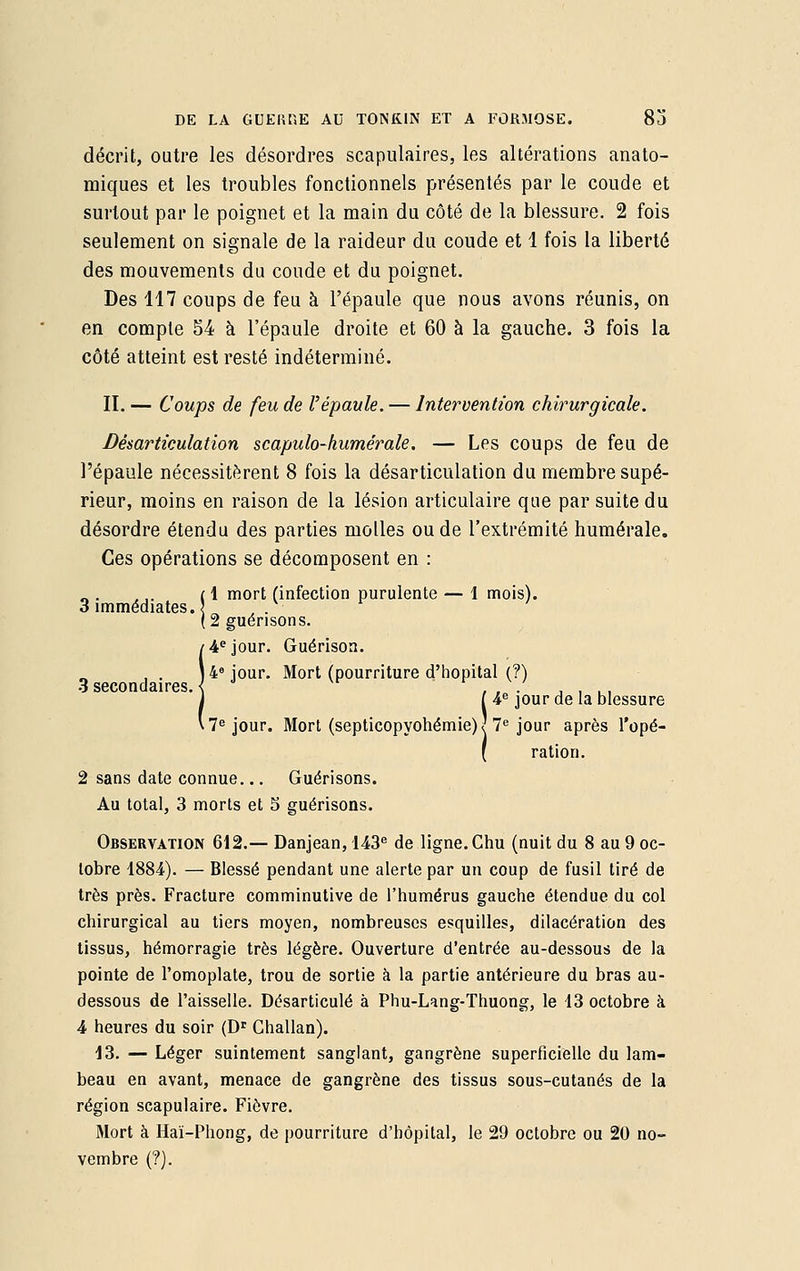 décrit, outre les désordres scapulaires, les altérations anato- raiques et les troubles fonctionnels présentés par le coude et surtout par le poignet et la main du côté de la blessure. 2 fois seulement on signale de la raideur du coude et 1 fois la liberté des mouvements du coude et du poignet. Des 117 coups de feu à l'épaule que nous avons réunis, on en compte 54 à l'épaule droite et 60 à la gauche. 3 fois la côté atteint est resté indéterminé. II. — Coups de feu de l'épaule. — Intervention chirurgicale. Désarticulation scapulo-kumérale. — Les coups de feu de l'épaule nécessitèrent 8 fois la désarticulation du membre supé- rieur, moins en raison de la lésion articulaire que par suite du désordre étendu des parties molles ou de l'extrémité numérale. Ces opérations se décomposent en : 1 mort (infection purulente — 1 mois). 3 immédiates., 2 guérisons. 4e jour. Guérison. . 4° jour. Mort (pourriture d'hôpital (?) o secondaires. \ . . . . .. I 4e jour de la blessure ■ 7e jour. Mort (septicopyohémieW 7e jour après l'opé- ( ration. 2 sans date connue... Guérisons. Au total, 3 morts et 5 guérisons. Observation 612.— Danjean, 143e de ligne. Chu (nuit du 8 au 9 oc- tobre 1884). — Blessé pendant une alerte par un coup de fusil tiré de très près. Fracture comminutive de l'humérus gauche étendue du col chirurgical au tiers moyen, nombreuses esquilles, dilacération des tissus, hémorragie très légère. Ouverture d'entrée au-dessous de la pointe de l'omoplate, trou de sortie à la partie antérieure du bras au- dessous de l'aisselle. Désarticulé à Phu-Lang-Thuong, le 13 octobre à 4 heures du soir (Dr Ghallan). 13. — Léger suintement sanglant, gangrène superficielle du lam- beau en avant, menace de gangrène des tissus sous-cutanés de la région scapulaire. Fièvre. Mort à Haï-Phong, de pourriture d'hôpital, le 29 octobre ou 20 no- vembre (?).