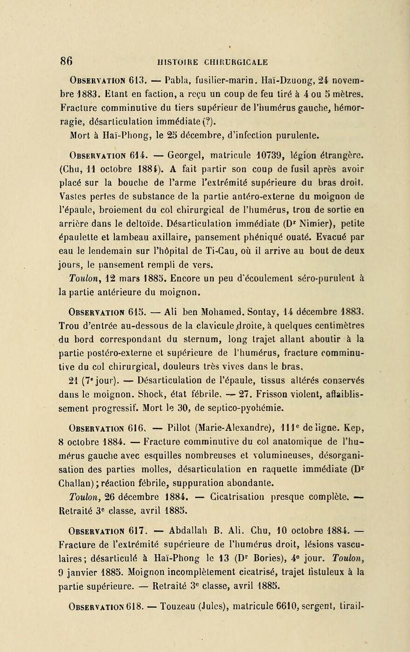 Observation 613. — Pabla, fusilier-marin. Haï-Dzuong, 24 novem- bre -1883. Etant en faction, a reçu un coup de feu tiré à 4 ou S mètres. Fracture comminutive du tiers supérieur de l'humérus gauche, hémor- ragie, désarticulation immédiate (?). Mort à Haï-Phong, le 25 décembre, d'infection purulente. Observation 614. — Georgel, matricule 10739, légion étrangère. (Chu, H octobre 1884). A fait partir son coup de fusil après avoir placé sur la bouche de l'arme l'extrémité supérieure du bras droit. Vasles pertes de substance de la partie antéro-externe du moignon de l'épaule, broiement du col chirurgical de l'humérus, trou de sortie en arrière dans le deltoïde. Désarticulation immédiate (Dr Nimier), petite épaulette et lambeau axillaire, pansement phéniqué ouaté. Evacué par eau le lendemain sur l'hôpital de Ti-Cau, où il arrive au bout de deux jours, le pansement rempli de vers. Toulon, 12 mars 1885. Encore un peu d'écoulement séro-purulent à la partie antérieure du moignon. Observation 615. — Ali ben Mohamed. Sontay, 14 décembre 1883. Trou d'entrée au-dessous de la clavicule .droite, à quelques centimètres du bord correspondant du sternum, long trajet allant aboutir à la partie postéro-externe et supérieure de l'humérus, fracture comminu- tive du col chirurgical, douleurs très vives dans le bras, 21 (7e jour). — Désarticulation de l'épaule, tissus altérés conservés dans le moignon. Shock, état fébrile, -*■ 27. Frisson violent, affaiblis- sement progressif. Mort le 30, de septico-pyohémie. Observation 616, — Pillot (Marie-Alexandre), IIIe de ligne. Kep, 8 octobre 1884. — Fracture comminutive du col anatomique de l'hu- mérus gauche avec esquilles nombreuses et volumineuses, désorgani- sation des parties molles, désarticulation en raquette immédiate (Dr Challan); réaction fébrile, suppuration abondante. Toulon, 26 décembre 1884. — Cicatrisation presque complète. — Retraité 3e classe, avril 1885. Observation 617. — Abdallah B. Ali. Chu, 10 octobre 1884. — Fracture de l'extrémité supérieure de l'humérus droit, lésions vascu- laires; désarticulé à Haï-Phong le 13 (Dr Bories), 4e jour. Toulon, 9 janvier 1885. Moignon incomplètement cicatrisé, trajet listuleux à la partie supérieure. — Retraité 3e classe, avril 1885. Observation 618. — Touzeau (Jules), matricule 6610, sergent, tirail-