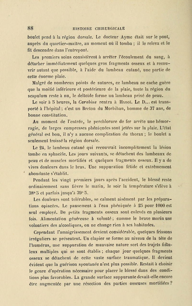 boulet pend à la région dorsale. Le docteur Aymé était sur le pont, auprès du quarlier-maitre, au moment où il tomba ; il le releva et le fit descendre dans l'entrepont. Les premiers soins consistèrent à arrêter l'écoulement du sang, à détacher immédiatement quelques gros fragments osseux et à recou- vrir autant que possible, à l'aide du lambeau cutané, une partie de cette énorme plaie. Malgré de nombreux points de sutures, ce lambeau ne cacbe guère que la moitié inférieure et postérieure de la plaie, toute la région du scapulum reste à nu, le deltoïde forme un lambeau privé de peau. Le soir à 5 heures, la Carabine rentra à Hanoï. Le D... est trans- porté à l'hôpital; c'est un Breton du Morbihan, homme de 37 ans, de bonne constitution. Au moment de l'entrée, le perchlorure de fer arrête une hémor- ragie, de larges compresses phéniquées sont jetées sur la plaie. L'état général est bon, il n'y a aucune complication du thorax ; le boulet a seulement froissé la région dorsale. Le 24, le lambeau cutané qui recouvrait incomplètement la lésion tombe en sphacèle. Les jours suivants, se détachent des lambeaux de peau et de muscles mortifiés et quelques fragments osseux. Il y a de vives douleurs dans le bras. Une suppuration fétide et extrêmement abondante s'établit. Pendant les vingt premiers jours après l'accident, le blessé reste ordinairement sans fièvre le malin, le soir la température s'élève à 38° 5 et parfois jusqu'à 39° 5, Les douleurs sont tolérables, se calment aisément par les prépara- tions opiacées. Le pansement à l'eau phéniquée à 2o pour 1000 est seul employé. De petits fragments osseux sont enlevés en plusieurs fois. Alimentation généreuse à volonté ; comme le brave marin use volontiers des alcooliques, on ne change rien à ses habitudes. Cependant l'amaigrissement devient considérable, quelques frissons irréguliers se présentent. Un clapier se forme au niveau de la tète de l'humérus, une suppuration de mauvaise nature sort des trajets fis'tu- leux multiples qui se sont établis ; chaque jour quelques fragments osseux se détachent de cette vaste surface traumatique. Il devient évident que la guérison spontanée n'est plus possible. Restait à choisir le genre d'opération nécessaire pour placer le blessé dans des condi- tions plus favorables. La grande surface suppurante devait-elle encore être augmentée par une résection des parties osseuses mortifiées ?