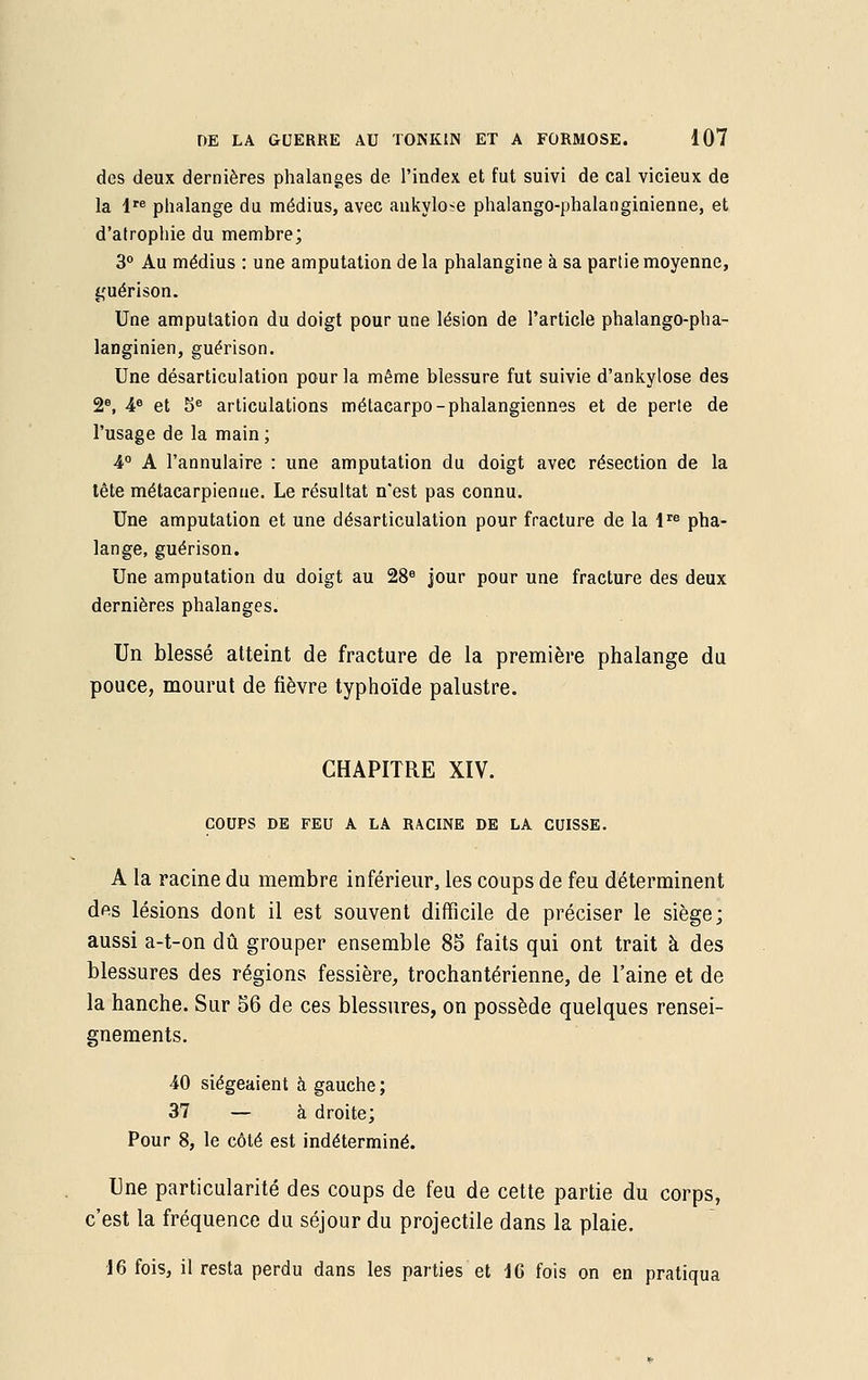 des deux dernières phalanges de l'index et fut suivi de cal vicieux de la lre phalange du médius, avec ankylo^e phalango-phalanginienne, et d'atrophie du membre; 3° Au médius : une amputation de la phalangine à sa partie moyenne, guérison. Une amputation du doigt pour une lésion de l'article phalango-pha- langinien, guérison. Une désarticulation pour la même blessure fut suivie d'ankylose des 2e, 4e et 5e articulations métacarpo-phalangiennes et de perte de l'usage de la main ; 4° A l'annulaire : une amputation du doigt avec résection de la tête métacarpienne. Le résultat n'est pas connu. Une amputation et une désarticulation pour fracture de la lre pha- lange, guérison. Une amputation du doigt au 28e jour pour une fracture des deux dernières phalanges. Un blessé atteint de fracture de la première phalange du pouce, mourut de fièvre typhoïde palustre. CHAPITRE XIV. COUPS DE FEU A LA RACINE DE LA CUISSE. A la racine du membre inférieur, les coups de feu déterminent des lésions dont il est souvent difficile de préciser le siège; aussi a-t-on dû grouper ensemble 85 faits qui ont trait à des blessures des régions fessière, trochantérienne, de l'aine et de la hanche. Sur 56 de ces blessures, on possède quelques rensei- gnements. 40 siégeaient à gauche; 37 — à droite; Pour 8, le côté est indéterminé. Une particularité des coups de feu de cette partie du corps, c'est la fréquence du séjour du projectile dans la plaie. 16 fois, il resta perdu dans les parties et 16 fois on en pratiqua