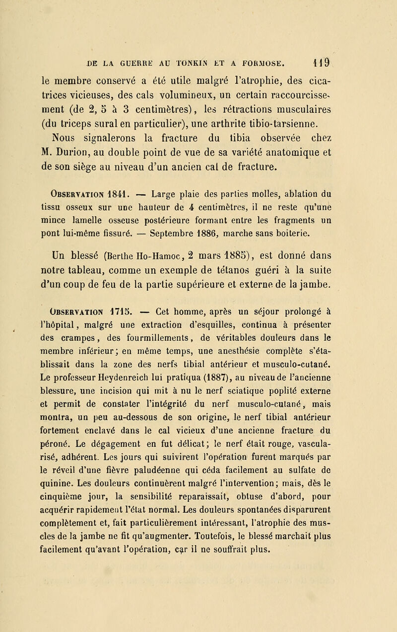 le membre conservé a été utile malgré l'atrophie, des cica- trices vicieuses, des cals volumineux, un certain raccourcisse» ment (de 2, S à 3 centimètres), les rétractions musculaires (du triceps sural en particulier), une arthrite tibio-tarsienne. Nous signalerons la fracture du tibia observée chez M. Durion, au double point de vue de sa variété anatomique et de son siège au niveau d'un ancien cal de fracture. Observation 1841. — Large plaie des parties molles, ablation du tissu osseux sur une hauteur de A centimètres, il ne reste qu'une mince lamelle osseuse postérieure formant entre les fragments un pont lui-même fissuré. — Septembre 1886, marche sans boiterie. Un blessé (Berthe Ho-Hamoc, 2 mars 1885), est donné dans notre tableau, comme un exemple de tétanos guéri à la suite d'un coup de feu de la partie supérieure et externe de la jambe. Observation 1715. — Cet homme, après un séjour prolongé à l'hôpital, malgré une extraction d'esquilles, continua à présenter des crampes, des fourmillements, de véritables douleurs dans le membre inférieur; en même temps, une anesthésie complète s'éta- blissait dans la zone des nerfs tibial antérieur et musculo-cutané. Le professeur Heydenreich lui pratiqua (1887), au niveau de l'ancienne blessure, une incision qui mit à nu le nerf sciatique poplité externe et permit de constater l'intégrité du nerf musculo-cutané, mais montra, un peu au-dessous de son origine, le nerf tibial antérieur fortement enclavé dans le cal vicieux d'une ancienne fracture du péroné. Le dégagement en fut délicat; le nerf était rouge, vascula- risé, adhérent. Les jours qui suivirent l'opération furent marqués par le réveil d'une fièvre paludéenne qui céda facilement au sulfate de quinine. Les douleurs continuèrent malgré l'intervention; mais, dès le cinquième jour, la sensibilité reparaissait, obtuse d'abord, pour acquérir rapidement l'état normal. Les douleurs spontanées disparurent complètement et, fait particulièrement intéressant, l'atrophie des mus- cles de la jambe ne fit qu'augmenter. Toutefois, le blessé marchait plus facilement qu'avant l'opération, car il ne souffrait plus.