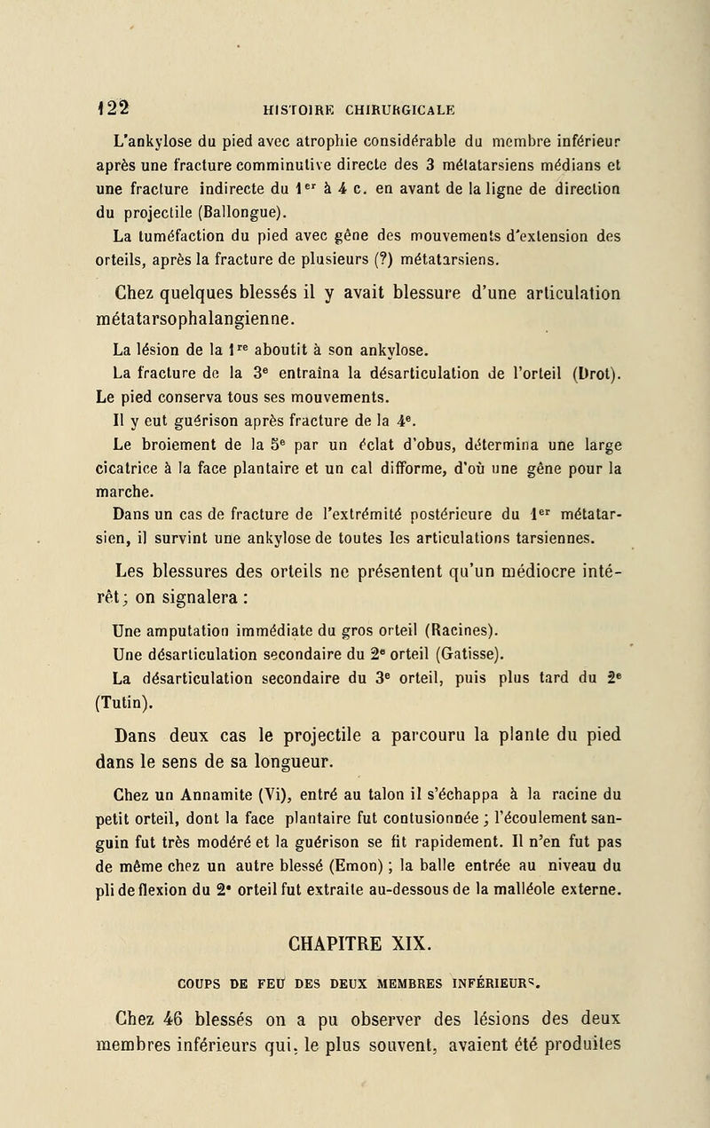 L'ankylose du pied avec atrophie considérable du membre inférieur après une fracture comminutive directe des 3 métatarsiens médians et une fracture indirecte du 1er à 4 c. en avant de la ligne de direction du projectile (Ballongue). La tuméfaction du pied avec gêne des mouvements d'extension des orteils, après la fracture de plusieurs (?) métatarsiens. Chez quelques blessés il y avait blessure d'une articulation métatarsophalangienne. La lésion de la lre aboutit à son ankylose. La fracture de la 3e entraîna la désarticulation de l'orteil (Drot). Le pied conserva tous ses mouvements. Il y eut guérison après fracture de la 4e. Le broiement de la 5e par un éclat d'obus, détermina une large cicatrice à la face plantaire et un cal difforme, d'où une gêne pour la marche. Dans un cas de fracture de l'extrémité postérieure du 1er métatar- sien, il survint une ankylose de toutes les articulations tarsiennes. Les blessures des orteils ne présentent qu'un médiocre inté- rêt; on signalera : Une amputation immédiate du gros orteil (Racines). Une désarticulation secondaire du 2e orteil (Gatisse). La désarticulation secondaire du 3e orteil, puis plus tard du 2e (Tutin). Dans deux cas le projectile a parcouru la plante du pied dans le sens de sa longueur. Chez un Annamite (Vi), entré au talon il s'échappa à la racine du petit orteil, dont la face plantaire fut contusionnée; l'écoulement san- guin fut très modéré et la guérison se fit rapidement. Il n'en fut pas de même chez un autre blessé (Emon) ; la balle entrée au niveau du pli de flexion du 2# orteil fut extraite au-dessous de la malléole externe. CHAPITRE XIX. COUPS DE FEU DES DEUX MEMBRES INFÉRIEURE. Chez 46 blessés on a pu observer des lésions des deux membres inférieurs qui. le plus souvent, avaient été produites