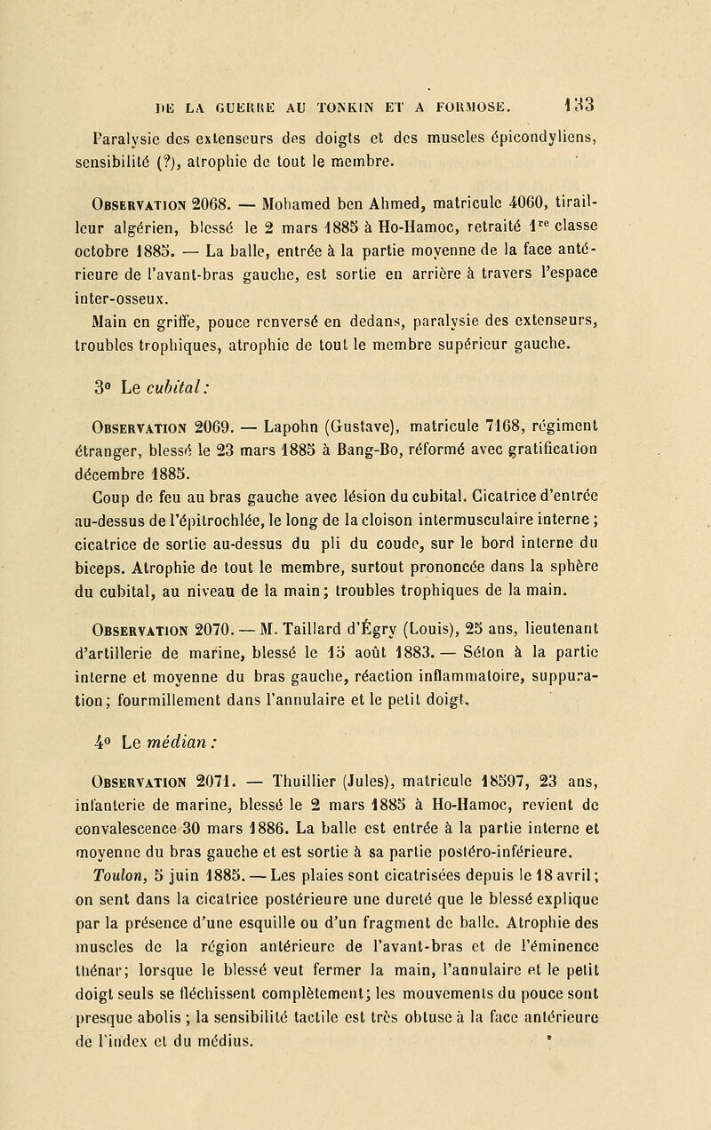 Paralysie des extenseurs des doigts et des muscles épicondyliens, sensibilité (?), atrophie de tout le membre. Observation 2068. — Mohamed ben Ahmed, matricule 4060, tirail- leur algérien, blessé le 2 mars 1885 à Ho-Hamoc, retraité lre classe octobre 1885. — La balle, entrée à la partie moyenne de la face anté- rieure de l'avant-bras gauche, est sortie en arrière à travers l'espace inter-osseux. Main en griffe, pouce renversé en dedans, paralysie des extenseurs, troubles trophiques, atrophie de tout le membre supérieur gauche. 3° Le cubital: Observation 2069. — Lapohn (Gustave), matricule 7168, régiment étranger, blessé le 23 mars 1885 à Bang-Bo, réformé avec gratification décembre 1885. Coup de feu au bras gauche avec lésion du cubital. Cicatrice d'entrée au-dessus de l'épitrochlée, le long de la cloison intermusculaire interne ; cicatrice de sortie au-dessus du pli du coude, sur le bord interne du biceps. Atrophie de tout le membre, surtout prononcée dans la sphère du cubital, au niveau de la main; troubles trophiques de la main. Observation 2070. — M. Taillard d'Égry (Louis), 25 ans, lieutenant d'artillerie de marine, blessé le 15 août 1883.— Selon à la partie interne et moyenne du bras gauche, réaction inflammatoire, suppura- tion; fourmillement dans l'annulaire et le petit doigl. 4° Le médian : Observation 2071. — Thuillier (Jules), matricule 18597, 23 ans, infanterie de marine, blessé le 2 mars 1885 à Ho-Hamoc, revient de convalescence 30 mars 1886. La balle est entrée à la partie interne et moyenne du bras gauche et est sortie à sa partie posléro-inférieure. Toulon, 5 juin 1885. — Les plaies sont cicatrisées depuis le 18 avril ; on sent dans la cicatrice postérieure une dureté que le blessé explique par la présence d'une esquille ou d'un fragment de balle. Atrophie des muscles de la région antérieure de l'avant-bras et de l'éminence ttiénar; lorsque le blessé veut fermer la main, l'annulaire et le petit doigt seuls se fléchissent complètement; les mouvements du pouce sont presque abolis ; la sensibilité tactile est très obtuse à la face antérieure de l'index et du médius. *