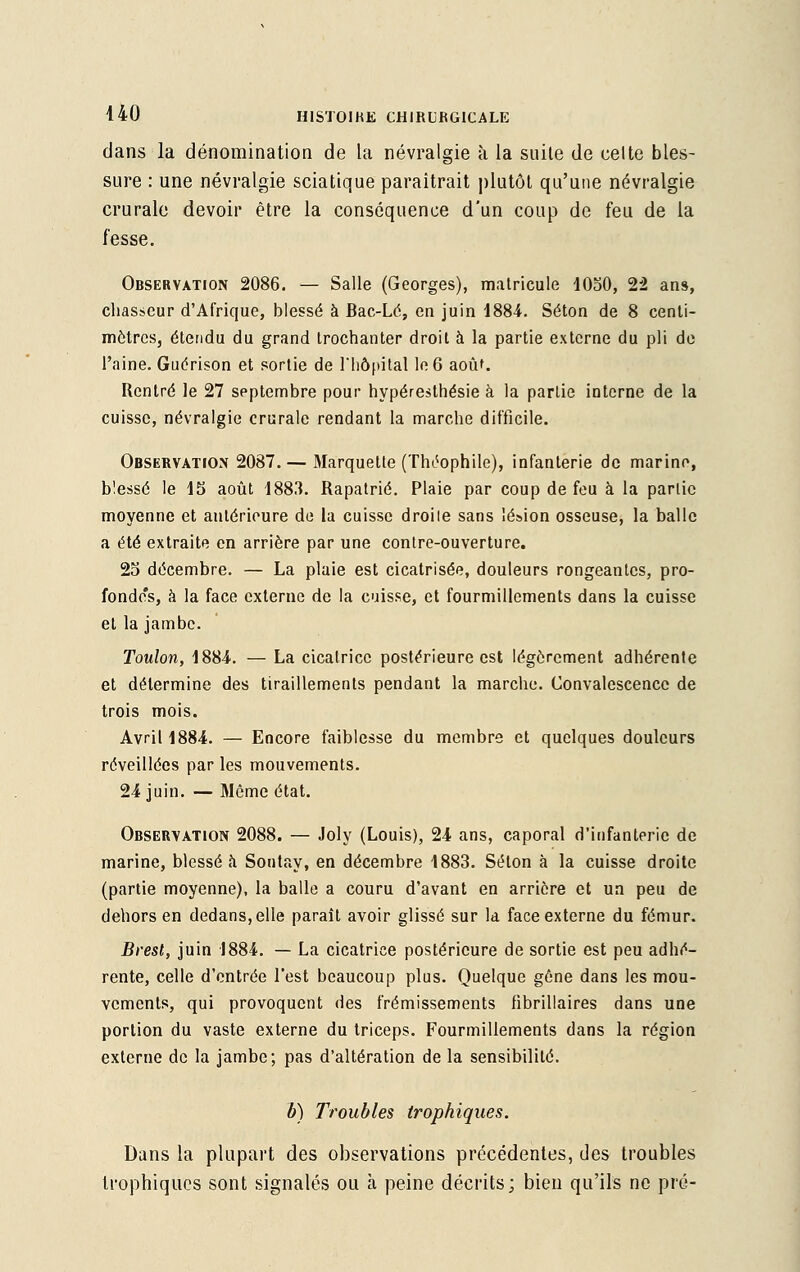 dans la dénomination de la névralgie à la suile de celte bles- sure : une névralgie sciatique paraîtrait plutôt qu'une névralgie crurale devoir être la conséquence d'un coup de feu de la fesse. Observation 2086. — Salle (Georges), matricule 1050, 22 ans, chasseur d'Afrique, blessé à Bac-Lé, en juin 1884. Séton de 8 centi- mètres, étendu du grand trochanter droit à la partie externe du pli de l'aine. Guérison et sortie de l'hôpital le 6 aoûf. Rentré le 27 septembre pour hypéresthésie à la partie interne de la cuisse, névralgie crurale rendant la marche difficile. Observation 2087. — Marquette (Théophile), infanterie de marine, blessé le 15 août 1883. Rapatrié. Plaie par coup de feu à la partie moyenne et antérieure de la cuisse droile sans lésion osseuse, la balle a été extraite en arrière par une contre-ouverture. 25 décembre. — La plaie est cicatrisée, douleurs rongeantes, pro- fondo's, à la face externe de la cuisse, et fourmillements dans la cuisse et la jambe. Toulon, 1884. — La cicatrice postérieure est légèrement adhérente et détermine des tiraillements pendant la marche. Convalescence de trois mois. Avril 1884. — Encore faiblesse du membre et quelques douleurs réveillées par les mouvements. 24 juin. — Môme état. Observation 2088. — Joly (Louis), 24 ans, caporal d'infanterie de marine, blessé à Sontay, en décembre 1883. Séton à la cuisse droite (partie moyenne), la balle a couru d'avant en arrière et un peu de dehors en dedans, elle paraît avoir glissé sur la face externe du fémur. Brest, juin 1884. — La cicatrice postérieure de sortie est peu adhé- rente, celle d'entrée l'est beaucoup plus. Quelque gêne dans les mou- vements, qui provoquent des frémissements fibrillaires dans une portion du vaste externe du triceps. Fourmillements dans la région externe de la jambe; pas d'altération de la sensibilité. b) Troubles trophiques. Dans la plupart des observations précédentes, des troubles trophiques sont signalés ou à peine décrits; bien qu'ils ne pré-