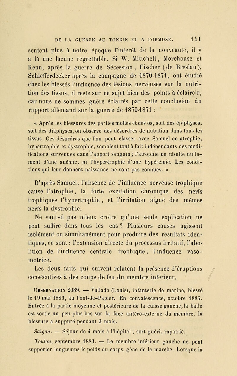 sentent plus à notre époque l'intérêt de la nouveauté, il y a là une lacune regrettable. Si W. Mittchell, Morehouse et Kenn, après la guerre de Sécession, Fischer (de Breslau), Schiefferdecker après la campagne de 1870-1871, ont étudié chez les blessés l'influence des lésions nerveuses sur la nutri- tion des tissus, il reste sur ce sujet bien des points à éclaircir, car nous ne sommes guère éclairés par cette conclusion du rapport allemand sur la guerre de 1870-1871 : « Apres les blessures des parties molles et des os, soit des épiphyses, soit des diaphyses,on observe des désordres de nutrition dans tous les tissus. Ces désordres que l'on peut classer avec .Samuel en atrophie, hypertrophie et dystrophie, semblent tout à fait indépendants des modi- fications survenues dans l'apport sanguin; l'atrophie ne résulte nulle- ment d'une anémie, ni 1'hyper.trophie d'une hypérémie. Les condi- tions qui leur donnent naissance ne sont pas connues. » D'après Samuel, l'absence de l'influence nerveuse trophique cause l'atrophie, la forte excitation chronique des nerfs trophiques l'hypertrophie , et l'irritation aiguë des mêmes nerfs la dystrophie. Ne vaut-il pas mieux croire qu'une seule explication ne peut suffire dans tous les cas ? Plusieurs causes agissent isolément ou simultanément pour produire des résultats iden- tiques, ce sont : l'extension directe du processus irrilatif, l'abo- lition de l'influence centrale trophique, l'influence vaso- motrice. Les deux faits qui suivent relatent la présence d'éruptions consécutives à des coups de feu du membre inférieur. Observation 2089. — Yallade (Louis), infanterie de marine, blessé le 19 mai 1883, au Pont-de-Papier. En convalescence, octobre 1885. Entrée à la partie moyenne et postérieure de la cuisse gauche, la balle est sortie un peu plus has sur la face antéro-exlerne du memhre, la blessure a suppuré pendant 2 mois. Saigon. — Séjour de 4 mois à l'hôpital ; sort guéri, rapatrié. Toulon, septembre 1883. — Le membre inférieur gauche ne peut supporter longtemps le poids du corps, gêne de la marche. Lorsque la