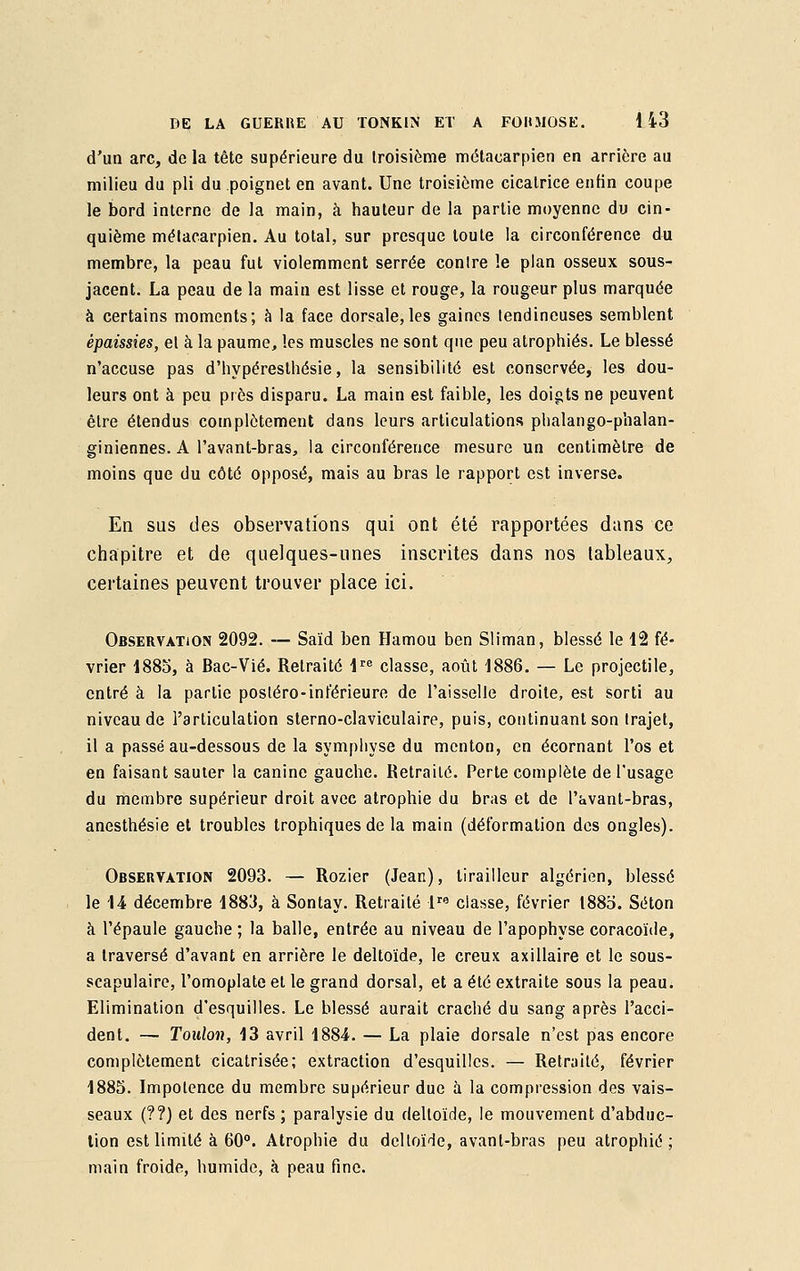 d'un arc, de la tête supérieure du troisième métacarpien en arrière au milieu du pli du poignet en avant. Une troisième cicatrice enfin coupe le bord interne de la main, à hauteur de la partie moyenne du cin- quième métacarpien. Au total, sur presque toute la circonférence du membre, la peau fut violemment serrée contre le plan osseux sous- jacent. La peau de la main est lisse et rouge, la rougeur plus marquée à certains moments; à la face dorsale, les gaines lendineuses semblent épaissies, et à la paume, les muscles ne sont que peu atrophiés. Le blessé n'accuse pas d'hypéresthésie, la sensibilité est conservée, les dou- leurs ont à peu près disparu. La main est faible, les doigts ne peuvent être étendus complètement dans leurs articulations phalango-phalan- giniennes. A l'avant-bras, la circonférence mesure un centimètre de moins que du côté opposé, mais au bras le rapport est inverse. En sus des observations qui ont été rapportées dans ce chapitre et de quelques-unes inscrites dans nos tableaux, certaines peuvent trouver place ici. Observation 2092. — Saïd ben Hamou ben Sliman, blessé le 12 fé- vrier 1885, à Bac-Vié. Retraité lre classe, août 1886. — Le projectile, entré à la partie postéro-inférieure de l'aisselle droite, est sorti au niveau de l'articulation sterno-claviculaire, puis, continuant son trajet, il a passé au-dessous de la symphyse du menton, en écornant l'os et en faisant sauter la canine gauche. Retraité. Perte complète de l'usage du membre supérieur droit avec atrophie du bras et de l'avant-bras, anesthésie et troubles trophiquesde la main (déformation des ongles). Observation 2093. — Rozier (Jean), tirailleur algérien, blessé le 14 décembre 1883, à Sontay. Retraité lra classe, février l88o. Séton à l'épaule gauche ; la balle, entrée au niveau de l'apophyse coracoïde, a traversé d'avant en arrière le deltoïde, le creux axillaire et le sous- scapulaire, l'omoplate et le grand dorsal, et a été extraite sous la peau. Elimination d'esquilles. Le blessé aurait craché du sang après l'acci- dent. — Toulon, 13 avril 1884. — La plaie dorsale n'est pas encore complètement cicatrisée; extraction d'esquilles. — Retraité, février 1885. Impotence du membre supérieur due à la compression des vais- seaux (??) et des nerfs; paralysie du deltoïde, le mouvement d'abduc- tion est limité à 60°. Atrophie du deltoïde, avant-bras peu atrophié ; main froide, humide, à peau fine.