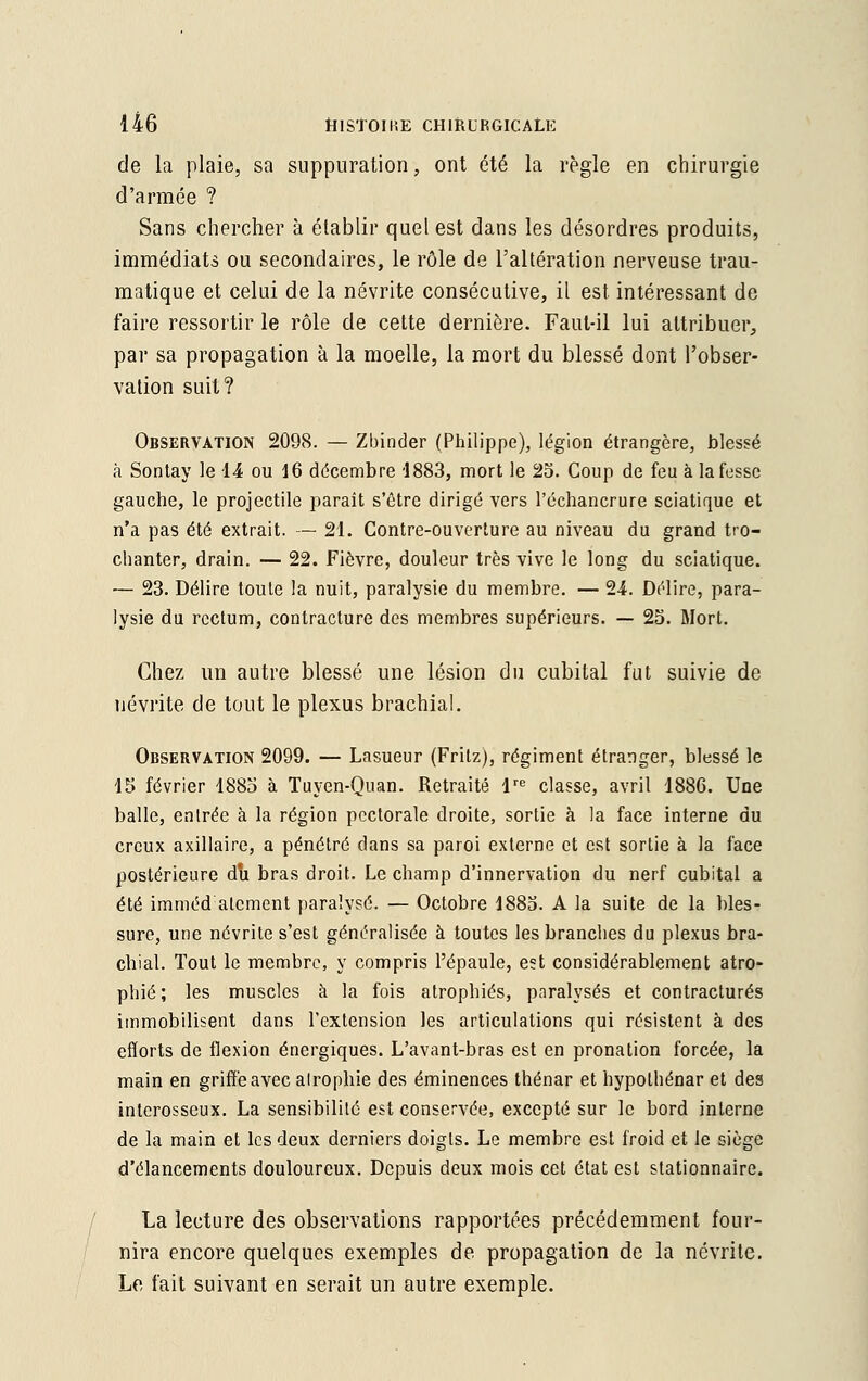 de la plaie, sa suppuration, ont été la règle en chirurgie d'armée ? Sans chercher à établir quel est dans les désordres produits, immédiats ou secondaires, le rôle de l'altération nerveuse trau- matique et celui de la névrite consécutive, il est intéressant de faire ressortir le rôle de cette dernière. Faut-il lui attribuer, par sa propagation à la moelle, la mort du blessé dont l'obser- vation suit? Observation 2098. — Zbinder (Philippe), légion étrangère, blessé à Sontay le 14 ou 16 décembre '1883, mort le 25. Coup de feu à la fesse gauche, le projectile paraît s'être dirigé vers l'échancrure sciatique et n'a pas été extrait. — 21. Contre-ouverture au niveau du grand tro- chanter, drain. — 22. Fièvre, douleur très vive le long du sciatique. — 23. Délire toute la nuit, paralysie du membre. — 24. Délire, para- lysie du rectum, contracture des membres supérieurs. — 25. Mort. Chez un autre blessé une lésion du cubital fut suivie de névrite de tout le plexus brachial. Observation 2099. — Lasueur (Fritz), régiment étranger, blessé le 15 février 1885 à Tuyen-Quan. Retraité lre classe, avril 1886. Une balle, entrée à la région pectorale droite, sortie à la face interne du creux axillaire, a pénétré dans sa paroi externe et est sortie à la face postérieure du bras droit. Le champ d'innervation du nerf cubital a été imméd alcment paralysé. — Octobre 1885. A la suite de la bles- sure, une névrite s'est généralisée à toutes les branches du plexus bra- chial. Tout le membre, y compris l'épaule, est considérablement atro- phié ; les muscles à la fois atrophiés, paralysés et contractures immobilisent dans l'extension les articulations qui résistent à des efforts de flexion énergiques. L'avant-bras est en pronation forcée, la main en griffe avec atrophie des éminences thénar et hypolhénar et des interosseux. La sensibilité est conservée, excepté sur le bord interne de la main et les deux derniers doigts. Le membre est froid et le siège d'élancements douloureux. Depuis deux mois cet état est stationnaire. La lecture des observations rapportées précédemment four- nira encore quelques exemples de propagation de la névrite. Le fait suivant en serait un autre exemple.