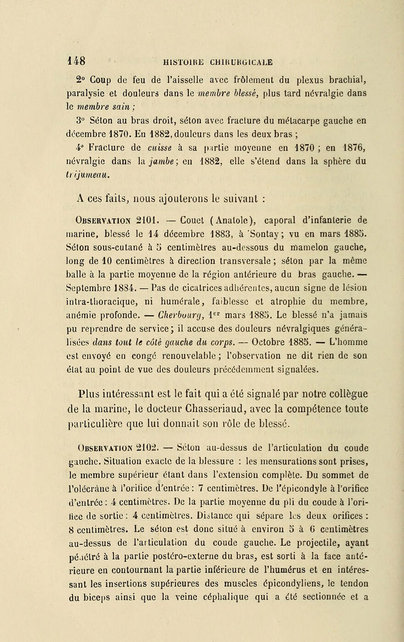 2° Coup de feu de l'aisselle avec frôlement du plexus brachial, paralysie et douleurs dans le membre blessé, plus tard névralgie dans le membre sain ; 3° Séton au bras droit, séton avec fracture du méLacarpe gauche en décembre 1870. En 1882, douleurs dans les deux bras ; 4° Fracture de cuisse à sa p;irtie moyenne en 1870 ; en 1876, névralgie dans la jambe; en 1882, elle s'étend dans la sphère du trijumeau. A ces faits, nous ajouterons le suivant : Observation 2101. — Couet (Anatole), caporal d'infanterie de marine, blessé le 14 décembre 1883, à Sontay; vu en mars 1885. Séton sous-cutané à 5 centimètres au-dessous du mamelon gauche, long de 10 centimètres à direction transversale ; séton par la même balle à la partie moyenne de la région antérieure du bras gauche. — Septembre 1884. — Pas de cicatrices adhérentes, aucun signe de lésion intra-Mioracique, ni humérale, faiblesse et atrophie du membre, anémie profonde. — Cherbourg, 1er mars 1885. Le blessé n'a jamais pu reprendre de service; il accuse des douleurs névralgiques généra- lisées dans tout le côté gauche du corps. — Octobre 1885. — L'homme est envoyé en congé renouvelable ; l'observation ne dit rien de son état au point de vue des douleurs précédemment signalées. Plus intéressant est le fait qui a été signalé par notre collègue de la marine, le docteur Chasseriaud, avec la compétence toute particulière que lui donnait son rôle de blessé. Observation 2102. — Séton au-dessus de l'articulation du coude gauche. Situation exacte de la blessure : les mensurations sont prises, le membre supérieur étant dans l'extension complète. Du sommet de l'olécràne à l'orifice d'entrée: 7 centimètres. De l'épicondyle à l'orifice d'entrée : 4 centimètres. De la partie moyenne du pli du coude à l'ori- lice de sortie : 4 centimètres. Distance qui sépare les deux orifices : 8 centimètres. Le selon est donc situé à environ 5 à G centimètres au-dessus de l'articulation du coude gauche. Le projectile, ayant pé.iétré à la partie postéro-externe du bras, est sorti à la face anté- rieure en contournant la partie inférieure de l'humérus et en intéres- sant les insertions supérieures des muscles épicondyliens, le tendon du biceps ainsi que la veine céphalique qui a été sectionnée et a