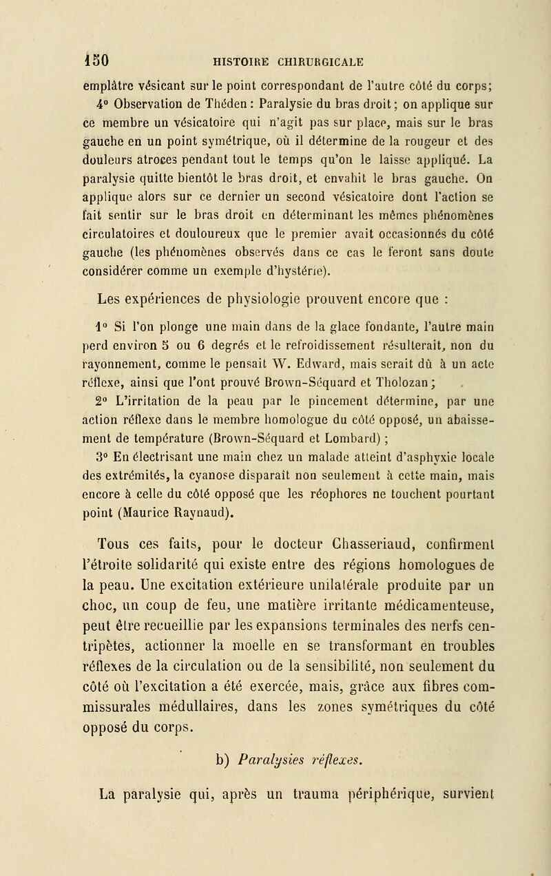 emplâtre vésicant sur le point correspondant de l'autre côté du corps; 4° Observation de Théden : Paralysie du bras droit ; on applique sur ce membre un vésicatoire qui n'agit pas sur place, mais sur le bras gauche en un point symétrique, où il détermine de la rougeur et des douleurs atroces pendant tout le temps qu'on le laisse appliqué. La paralysie quitte bientôt le bras droit, et envahit le bras gauche. On applique alors sur ce dernier un second vésicatoire dont l'action se l'ait sentir sur le bras droit en déterminant les mômes phénomènes circulatoires et douloureux que le premier avait occasionnés du côté gauche (les phénomènes observés dans ce cas le feront sans doute considérer comme un exemple d'hystérie). Les expériences de physiologie prouvent encore que : 1° Si l'on plonge une main dans de la glace fondante, l'autre main perd environ 5 ou 6 degrés et le refroidissement résulterait, non du rayonnement, comme le pensait W. Edward, mais serait dû à un acte réflexe, ainsi que l'ont prouvé Brown-Séquard et Tholozan; 2° L'irritation de la peau par le pincement détermine, par une action réflexe dans le membre homologue du côté opposé, un abaisse- ment de température (Brown-Séquard et Lombard) ; 3° En électrisant une main chez un malade atleint d'asphyxie locale des extrémités, la cyanose disparaît non seulement à cette main, mais encore à celle du côté opposé que les réophores ne touchent pourtant point (Maurice Raynaud). Tous ces faits, pour le docteur Ghasseriaud, confirment l'étroite solidarité qui existe entre des régions homologues de la peau. Une excitation extérieure unilalérale produite par un choc, un coup de feu, une matière irritante médicamenteuse, peut être recueillie par les expansions terminales des nerfs cen- tripètes, actionner la moelle en se transformant en troubles réflexes de la circulation ou de la sensibilité, non seulement du côté où l'excitation a été exercée, mais, grâce aux fibres com- missurales médullaires, dans les zones symétriques du côté opposé du corps. b) Paralysies réflexes. La paralysie qui, après un trauma périphérique, survient