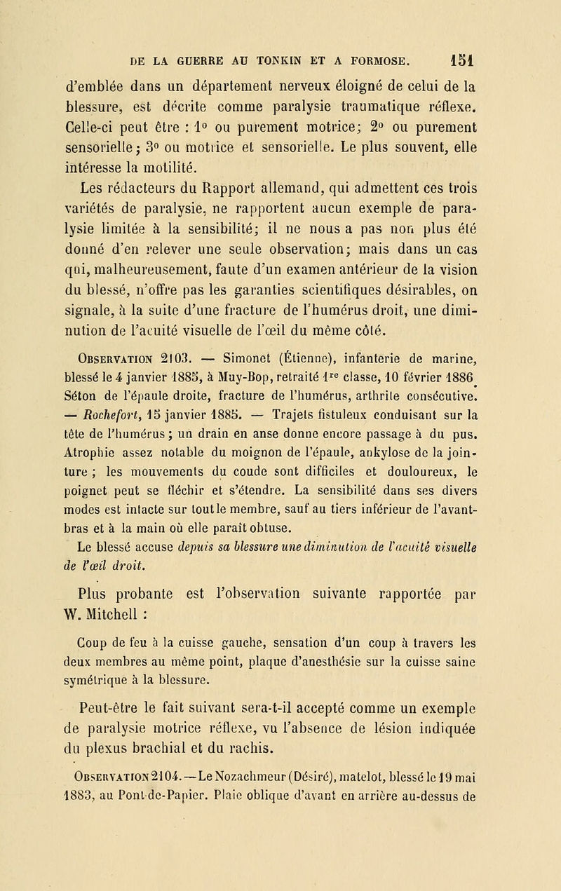 d'emblée dans un département nerveux éloigné de celui de la blessure, est décrite comme paralysie traumatique réflexe. Celle-ci peut être : 1° ou purement motrice; 2° ou purement sensorielle; 3° ou motrice et sensorielle. Le plus souvent, elle intéresse la motilité. Les rédacteurs du Rapport allemand, qui admettent ces trois variétés de paralysie, ne rapportent aucun exemple de para- lysie limitée à la sensibilité; il ne nous a pas non plus été donné d'en relever une seule observation; mais dans un cas qui, malheureusement, faute d'un examen antérieur de la vision du blessé, n'offre pas les garanties scientifiques désirables, on signale, à la suite d'une fracture de l'humérus droit, une dimi- nution de l'acuité visuelle de l'œil du même côlé. Observation 2103. — Simonet (Etienne), infanterie de marine, blessé le 4 janvier 1885, à Muy-Bop, retraité lre classe, 10 février 1886 Selon de l'épaule droite, fracture de l'humérus, arthrite consécutive. — Roche fort, 15 janvier 1885. — Trajets fistuleux conduisant sur la tête de l'humérus ; un drain en anse donne encore passage à du pus. Atrophie assez notable du moignon de l'épaule, ankylose de la join- ture ; les mouvements du coude sont difficiles et douloureux, le poignet peut se fléchir et s'étendre. La sensibilité dans ses divers modes est intacte sur tout le membre, sauf au tiers inférieur de l'avant- bras et à la main où elle paraît obtuse. Le blessé accuse depuis sa blessure une diminution de Vacuité visuelle de l'œil droit. Plus probante est l'observation suivante rapportée par W. Mitchell : Coup de feu à la cuisse gauche, sensation d'un coup à travers les deux membres au même point, plaque d'anesthésie sur la cuisse saine symétrique à la blessure. Peut-être le fait suivant sera-t-il accepté comme un exemple de paralysie motrice réflexe, vu l'absence de lésion indiquée du plexus brachial et du rachis. Observation2104.—Le Nozachmeur (Désiré), matelot, blessé le 19 mai 1883, au Pont de-Papier. Plaie oblique d'avant en arrière au-dessus de