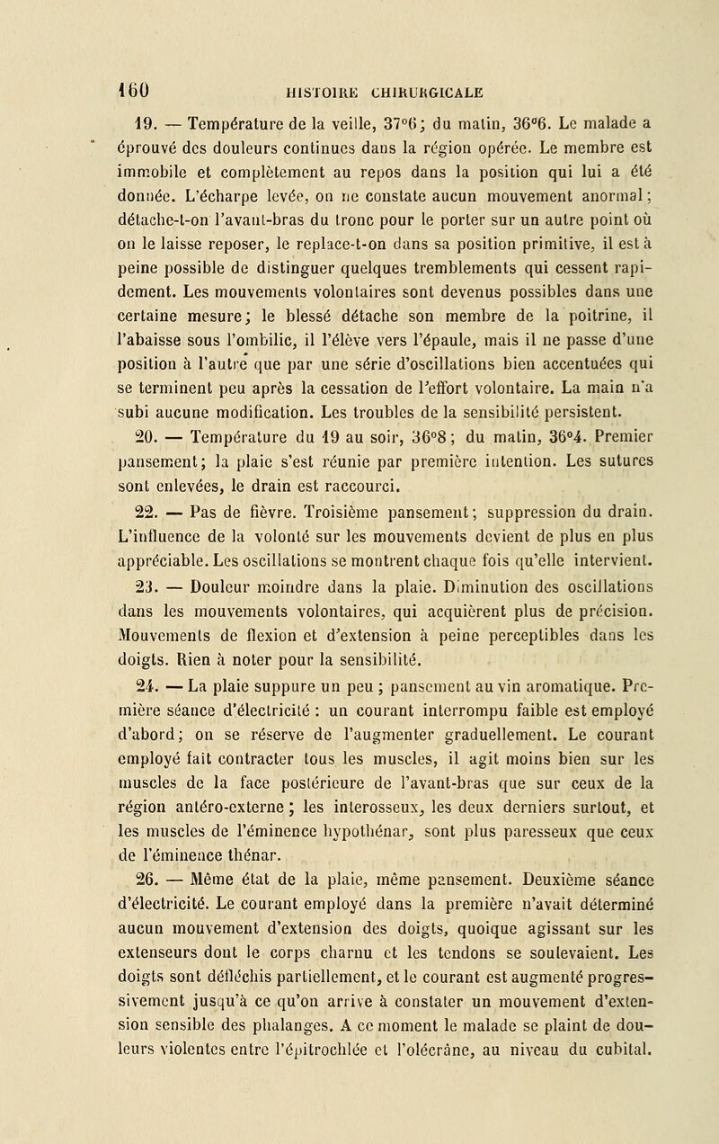 19. — Température de la veille, 37°t>; du malin, 36°6. Le malade a éprouvé des douleurs continues dans la région opérée. Le membre est immobile et complètement au repos dans la position qui lui a été donnée. L'écharpe levée, on ne constate aucun mouvement anormal ; détache-t-on l'avanl-bras du tronc pour le porter sur un autre point où on le laisse reposer, le replace-t-on dans sa position primitive, il esta peine possible de distinguer quelques tremblements qui cessent rapi- dement. Les mouvements volontaires sont devenus possibles dans une certaine mesure; le blessé détache son membre de la poitrine, il l'abaisse sous l'ombilic, il l'élève vers l'épaule, mais il ne passe d'une position à l'autre que par une série d'oscillations bien accentuées qui se terminent peu après la cessation de Feffort volontaire. La main na subi aucune modification. Les troubles de la sensibilité persistent. 20. — Température du 19 au soir, 36°8; du matin, 36°4. Premier pansement; la plaie s'est réunie par première intention. Les sutures sont enlevées, le drain est raccourci. 22. — Pas de fièvre. Troisième pansement; suppression du drain. L'influence de la volonté sur les mouvements devient de plus en plus appréciable. Les oscillations se montrent chaque fois qu'elle intervient. 23. — Douleur moindre dans la plaie. Diminution des oscillations dans les mouvements volontaires, qui acquièrent plus de précision. Mouvements de flexion et d'extension à peine perceptibles dans les doigts. Rien à noter pour la sensibilité. 24. — La plaie suppure un peu ; pansement au vin aromatique. Pre- mière séance d'électricité : un courant interrompu faible est employé d'abord; on se réserve de l'augmenter graduellement. Le courant employé fait contracter tous les muscles, il agit moins bien sur les muscles de la face postérieure de l'avant-bras que sur ceux de la région antéro-externe ; les inlerosseux^ les deux derniers surtout, et les muscles de l'éminence hypothénar, sont plus paresseux que ceux de l'éminence thénar. 26. — Même état de la plaie, même pansement. Deuxième séance d'électricité. Le courant employé dans la première n'avait déterminé aucun mouvement d'extension des doigts, quoique agissant sur les extenseurs dont le corps charnu et les tendons se soulevaient. Les doigts sont défléchis partiellement, et le courant est augmenté progres- sivement jusqu'à ce qu'on arrive à constater un mouvement d'exten- sion sensible des phalanges. A ce moment le malade se plaint de dou- leurs violentes entre l'épitrochlée et l'olécràne, au niveau du cubital.