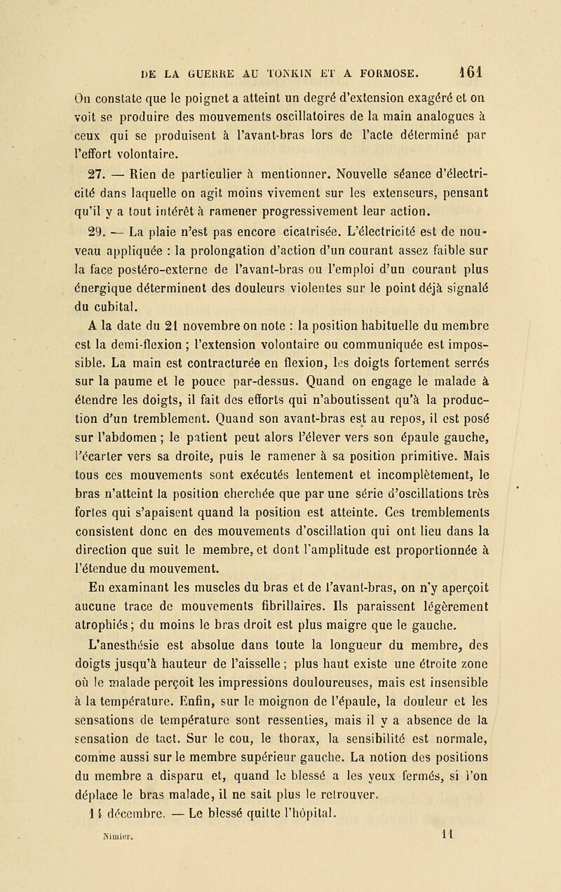 On constate que le poignet a atteint un degré d'extension exagéré et on voit se produire des mouvements oscillatoires de la main analogues à ceux qui se produisent à l'avant-bras lors de l'acte déterminé par l'effort volontaire. 27. — Rien de particulier à mentionner. Nouvelle séance d'électri- cité dans laquelle on agit moins vivement sur les extenseurs, pensant qu'il y a tout intérêt à ramener progressivement leur action. 29. — La plaie n'est pas encore cicatrisée. L'électricité est de nou- veau appliquée : la prolongation d'action d'un courant assez faible sur la face postéro-externe de l'avant-bras ou l'emploi d'un courant plus énergique déterminent des douleurs violentes sur le point déjà signalé du cubital. A la date du 21 novembre on note : la position habituelle du membre est la demi-flexion ; l'extension volontaire ou communiquée est impos- sible. La main est contracturée en flexion, les doigts fortement serrés sur la paume et le pouce par-dessus. Quand on engage le malade à étendre les doigts, il fait des efforts qui n'aboutissent qu'à la produc- tion d'un tremblement. Quand son avant-bras est au repos, il est posé sur l'abdomen ; le patient peut alors l'élever vers son épaule gauche, l'écarter vers sa droite, puis le ramener à sa position primitive. Mais tous ces mouvements sont exécutés lentement et incomplètement, le bras n'atteint la position cherchée que par une série d'oscillations très fortes qui s'apaisent quand la position est atteinte. Ces tremblements consistent donc en des mouvements d'oscillation qui ont lieu dans la direction que suit le membre, et dont l'amplitude est proportionnée à l'étendue du mouvement. En examinant les muscles du bras et de l'avant-bras, on n'y aperçoit aucune trace de mouvements fibrillaires. Ils paraissent légèrement atrophiés; du moins le bras droit est plus maigre que le gauche. L'anesthésie est absolue dans toute la longueur du membre, des doigts jusqu'à hauteur de l'aisselle ; plus haut existe une étroite zone où le malade perçoit les impressions douloureuses, mais est insensible à la température. Enfin, sur le moignon de l'épaule, la douleur et les sensations de température sont ressenties, mais il y a absence de la sensation de tact. Sur le cou, le thorax, la sensibilité est normale, comme aussi sur le membre supérieur gauche. La notion des positions du membre a disparu et, quand le blessé a les yeux fermés, si l'on déplace le bras malade, il ne sait plus le retrouver. 1 \ décembre. — Le blessé quitte l'hôpital. Nimier» 11