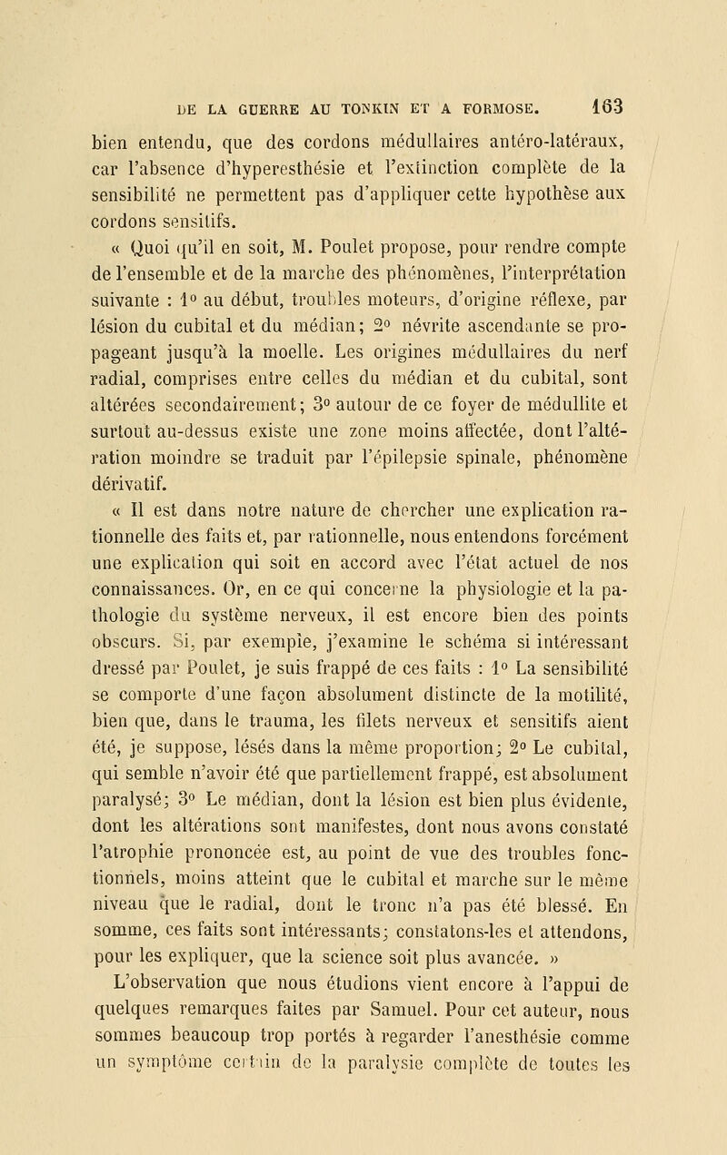 bien entendu, que des cordons médullaires antéro-latéraux, car l'absence d'hyperesthésie et l'extinction complète de la sensibilité ne permettent pas d'appliquer cette hypothèse aux cordons sensilifs. « Quoi qu'il en soit, M. Poulet propose, pour rendre compte de l'ensemble et de la marche des phénomènes, l'interprétation suivante : 1° au début, troubles moteurs, d'origine réflexe, par lésion du cubital et du médian; 2° névrite ascendante se pro- pageant jusqu'à la moelle. Les origines médullaires du nerf radial, comprises entre celles du médian et du cubital, sont altérées secondairement; 3° autour de ce foyer de médullite et surtout au-dessus existe une zone moins affectée, dont l'alté- ration moindre se traduit par l'épilepsie spinale, phénomène dérivatif. « Il est dans notre nature de chercher une explication ra- tionnelle des faits et, par rationnelle, nous entendons forcément une explication qui soit en accord avec l'état actuel de nos connaissances. Or, en ce qui concerne la physiologie et la pa- thologie du système nerveux, il est encore bien des points obscurs. Si, par exemple, j'examine le schéma si intéressant dressé par Poulet, je suis frappé de ces faits : 1° La sensibilité se comporte d'une façon absolument distincte de la motilité, bien que, dans le trauma, les filets nerveux et sensitifs aient été, je suppose, lésés dans la même proportion; 2° Le cubital, qui semble n'avoir été que partiellement frappé, est absolument paralysé; 3° Le médian, dont la lésion est bien plus évidente, dont les altérations sont manifestes, dont nous avons constaté l'atrophie prononcée est, au point de vue des troubles fonc- tionnels, moins atteint que le cubital et marche sur le même niveau que le radial, dont le tronc n'a pas été blessé. En somme, ces faits sont intéressants; constatons-les et attendons, pour les expliquer, que la science soit plus avancée. » L'observation que nous étudions vient encore à l'appui de quelques remarques faites par Samuel. Pour cet auteur, nous sommes beaucoup trop portés à regarder l'anesthésie comme un symptôme certain do la paralysie complète de toutes les