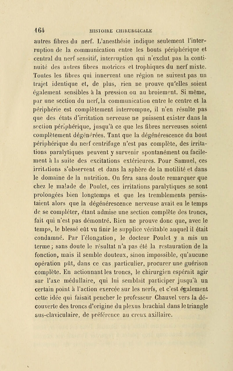 autres fibres du nerf. L'anesthésie indique seulement l'inter- ruption de la communication entre les bouts périphérique et central du nerf sensitif, interruption qui n'exclut pas la conti- nuité des autres fibres motrices et trophiques du nerf mixte. Toutes les fibres qui innervent une région ne suivent pas un trajet identique et, de plus, rien ne prouve qu'elles soient également sensibles à la pression ou au broiement. Si même, par une section du nerf,la communication entre le centre et la périphérie est complètement interrompue, il n'en résulte pas que des états d'irritation nerveuse ne puissent exister dans la seclion périphérique, jusqu'à ce que les fibres nerveuses soient complètement dégénérées. Tant que la dégénérescence du bout périphérique du nerf centrifuge n'est pas complète, des irrita- tions paralytiques peuvent y survenir spontanément ou facile- ment à la suite des excitations extérieures. Pour Samuel, ces irritations s'observent et dans la sphère de la motilité et dans le domaine de la nutrition. On fera sans doute remarquer que chez le malade de Poulet, ces irritations paralytiques se sont prolongées bien longtemps et que les tremblements persis- taient alors que la dégénérescence nerveuse avait eu le temps de se compléter, étant admise une section complète des troncs, fait qui n'est pas démontré. Rien ne prouve donc que, avec le temps, le blessé eût vu finir le supplice véritable auquel il était condamné. Par l'élongation, le docteur Poulet y a mis un terme; sans doute le résultat n'a pas été la restauration de la fonction, mais il semble douteux, sinon impossible, qu'aucune opération pût, dans ce cas particulier, procurer une guérison complète. En actionnant les troncs, le chirurgien espérait agir sur l'axe médullaire, qui lui semblait participer jusqu'à un certain point à l'action exercée sur les nerfs, et c'est également cette idée qui faisait pencher le professeur Chauvel vers la dé- couverte des troncs d'origine du plexus brachial dans le triangle sus-claviculaire, de préférence au creux axillaire.