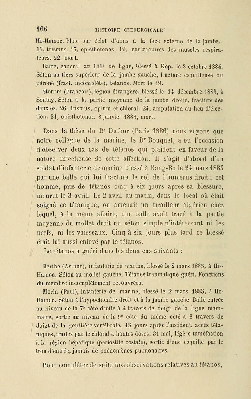 Ho-Hamoc. Plaie par éclat d'obus à la face externe de la jambe. 15, trismus. 17, opisthotonos. 19, contractures des muscles respira- teurs. 22, mort. Barre, caporal au IIIe de ligne, blessé à Kep, le 8 octobre 1884. Séton au tiers supérieur de la jambe gauche, fracture esquitleuse du péroné (fract. incomplète), tétanos. Mort le 19. Stourm (François), légion étrangère, blessé le 14 décembre 1883, à Sontay. Selon a la parlie moyenne de la jambe droite, fracture des deux os. 26, trismus, opium et chloral. 24, amputation au lieu d'élec- tion. 31, opisthotonos. 8 janvier 1884, mort. Dans la thèse du Dr Dufour (Paris 1886) nous voyons que notre collègue de la marine, le Dr Bouquet, a eu l'occasion d'observer deux cas de tétanos qui plaident en faveur de la nature infectieuse de cette affection. Il s'agit d'abord d'un soldat d'infanterie de marine blessé à Bang-Bo le 24 mars 1885 par une balle qui lui fractura le col de l'humérus droit ; cet homme, pris de tétanos cinq à six jours après sa blessure, mourut le 3 avril. Le 2 avril au matin, dans le local où était soigné ce tétanique, on amenait un tirailleur algérien chez lequel, à la même affaire, une balle avait tracé à la partie moyenne du mollet droit un séton simple n'intéressant ni les nerfs, ni les vaisseaux. Cinq à six jours plus tard ce blessé était lui aussi enlevé par le tétanos. Le tétanos a guéri dans les deux cas suivants : Berlhe (Arthur), infanterie de marine, blessé le 2 mars 1885, à Ho- Hamoc. Séton au mollet gauche. Tétanos traumatique guéri. Fonctions du membre incomplètement recouvrées. Morin (Paul), infanterie de marine, blessé le 2 mars 1885, à Ho- Hamoc. Séton à l'hypochondre droit et à la jambe gauche. Balle entrée au niveau de la 7e côte droite à 4 travers de doigt de la ligne mam- maire, sortie au niveau de la 9e côte du môme côté à 8 travers de doigt de la gouttière vertébrale. 15 jours après l'accident, accès téta- niques, traités par le chloral à hautes doses. 31 mai, légère tuméfaction à la région hépatique (périostite costale), sortie d'une esquille par le trou d'entrée, jamais de phénomènes pulmonaires. Pour compléter de suite nos observations relatives au tétanos,