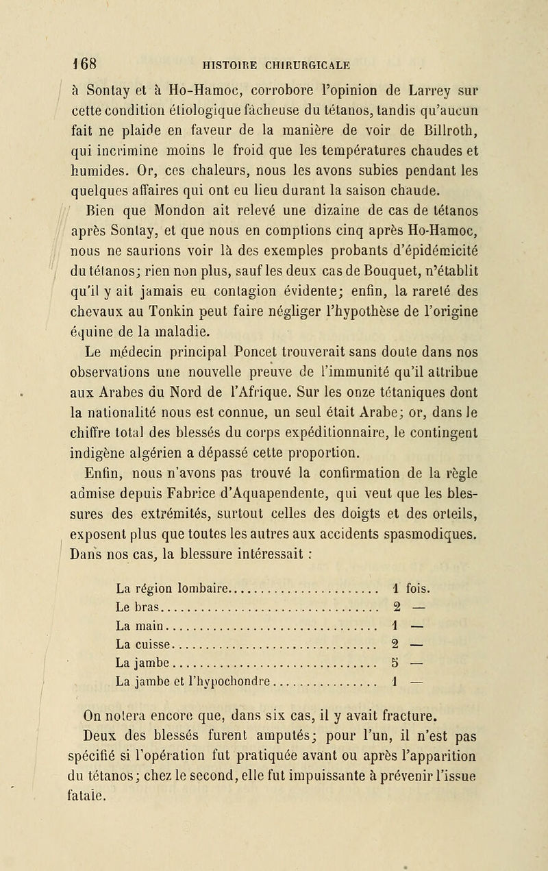 à Sontay et à Ho-Hamoc, corrobore l'opinion de Larrey sur cette condition étiologique fâcheuse du tétanos, tandis qu'aucun fait ne plaide en faveur de la manière de voir de Billroth, qui incrimine moins le froid que les températures chaudes et humides. Or, ces chaleurs, nous les avons subies pendant les quelques affaires qui ont eu lieu durant la saison chaude. Bien que Mondon ait relevé une dizaine de cas de tétanos après Sontay, et que nous en comptions cinq après Ho-Hamoc, nous ne saurions voir là des exemples probants d'épidémicité du tétanos; rien non plus, sauf les deux cas de Bouquet, n'établit qu'il y ait jamais eu contagion évidente; enfin, la rareté des chevaux au Tonkin peut faire négliger l'hypothèse de l'origine équine de la maladie. Le médecin principal Poncet trouverait sans doute dans nos observations une nouvelle preuve de l'immunité qu'il attribue aux Arabes du Nord de l'Afrique. Sur les onze tétaniques dont la nationalité nous est connue, un seul était Arabe; or, dans le chiffre total des blessés du corps expéditionnaire, le contingent indigène algérien a dépassé cette proportion. Enfin, nous n'avons pas trouvé la confirmation de la règle admise depuis Fabrice d'Aquapendente, qui veut que les bles- sures des extrémités, surtout celles des doigts et des orteils, exposent plus que toutes les autres aux accidents spasmodiques. Dans nos cas, la blessure intéressait : La région lombaire 1 fois. Le bras 2 — La main 1 — La cuisse 2 — La jambe 5 — La jambe et l'hypochondre 1 — On notera encore que, dans six cas, il y avait fracture. Deux des blessés furent amputés; pour l'un, il n'est pas spécifié si l'opération fut pratiquée avant ou après l'apparition du tétanos; chez le second, elle fut impuissante à prévenir l'issue fatale.