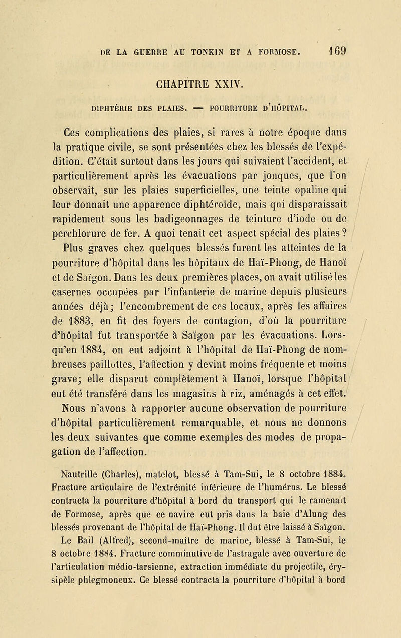 CHAPITRE XXIV. DIPHTÉRIE DES PLAIES. — POURRITURE d'hÔPITAL. Ces complications des plaies, si rares à notre époque dans la pratique civile, se sont présentées chez les blessés de l'expé- dition. C'était surtout dans les jours qui suivaient l'accident, et particulièrement après les évacuations par jonques, que l'on observait, sur les plaies superficielles, une teinte opaline qui leur donnait une apparence diphtéroïde, mais qui disparaissait rapidement sous les badigeonnages de teinture d'iode ou de perchlorure de fer. A quoi tenait cet aspect spécial des plaies ? Plus graves chez quelques blessés furent les atteintes de la pourriture d'hôpital dans les hôpitaux de Haï-Phong, de Hanoï et de Saigon. Dans les deux premières places, on avait utilisé les casernes occupées par l'infanterie de marine depuis plusieurs années déjà; l'encombrement de cps locaux, après les affaires de 1883, en fit des foyers de contagion, d'où la pourriture d'hôpital fut transportée à Saigon par les évacuations. Lors- qu'on 4884, on eut adjoint à l'hôpital de Haï-Phong de nom- breuses paillottes, l'affection y devint moins fréquente et moins grave; elle disparut complètement à Hanoï, lorsque l'hôpital eut été transféré dans les magasins à riz, aménagés à cet effet. Nous n'avons à rapporter aucune observation de pourriture d'hôpital particulièrement remarquable, et nous ne donnons les deux suivantes que comme exemples des modes de propa- gation de l'affection. Nautrille (Charles), matelot, blessé à Tam-Sui, le 8 octobre 1884. Fracture articulaire de l'extrémité inférieure de l'humérus. Le blessé contracta la pourriture d'hôpital à bord du transport qui le ramenait de Formose, après que ce navire eut pris dans la baie d'Alung des blessés provenant de l'hôpital de Haï-Phong. Il dut être laissé à Saigon. Le Bail (Alfred), second-maître de marine, blessé à Tam-Sui, le 8 octobre 1884. Fracture comminutive de l'astragale avec ouverture de l'articulation médio-tarsienne, extraction immédiate du projectile, éry- sipèle phlegmoneux. Ce blessé contracta la pourriture d'hôpital à bord