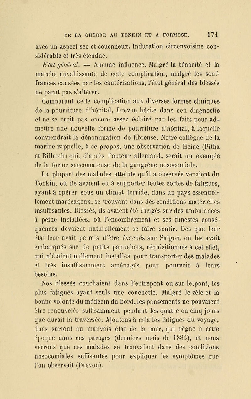 avec un aspect sec et couenneux. Induration circonvoisine con- sidérable et très étendue. Etat général. — Aucune influence. Malgré la ténacité et la marche envahissante de cette complication, malgré les souf- frances causées par les cautérisations, l'état général des blessés ne parut pas s'altérer. Comparant cette complication aux diverses formes cliniques de la pourriture d'hôpital, Drevon hésite dans son diagnostic et ne se croit pas encore assez éclairé par les faits pour ad- mettre une nouvelle forme de pourriture d'hôpital, à laquelle conviendrait la dénomination de fibreuse. Notre collègue de la marine rappelle, à ce propos, une observation de Heine (Pitha et Billroth) qui, d'après l'auteur allemand, serait un exemple de la forme sarcomateuse de la gangrène nosocomiale. La plupart des malades atteints qu'il a observés venaient du Tonkin, où ils avaient eu à supporter toutes sortes de fatigues, ayant à opérer sous un climat torride, dans un pays essentiel- lement marécageux, se trouvant dans des conditions matérielles insuffisantes. Blessés, ils avaient été dirigés sur des ambulances à peine installées, où l'encombrement et ses funestes consé- quences devaient naturellement se faire sentir. Dès que leur état leur avait permis d'être évacués sur Saigon, on les avait embarqués sur de petits paquebots, réquisitionnés à cet effet, qui n'étaient nullement installés pour transporter des malades et très insuffisamment aménagés pour pourvoir à leurs besoins. Nos blessés couchaient dans l'entrepont ou sur le .pont, les plus fatigués ayant seuls une couchette. Malgré le zèle et la bonne volonté du médecin du bord, les pansements ne pouvaient être renouvelés suffisamment pendant les quatre ou cinq jours que durait la traversée. Ajoutons à cela les fatigues du voyage, dues surtout au mauvais état de la mer, qui règne à cette époque dans ces parages (derniers mois de 1883), et nous verrons' que ces malades se trouvaient dans des conditions nosocomiales suffisantes pour expliquer les symptômes que l'on observait (Drevon).