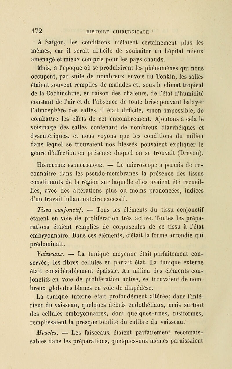 A Saigon, les conditions n'étaient certainement plus les mêmes, car il serait difficile de souhaiter un hôpital mieux aménagé et mieux compris pour les pays chauds. Mais, à l'époque où se produisirent les phénomènes qui nous occupent, par suite de nombreux envois du Tonkin, les salles étaient souvent remplies de malades et, sous le climat tropical de la Gochinchine, en raison des chaleurs, de l'état d'humidité constant de l'air et de l'absence de toute brise pouvant balayer l'atmosphère des salles, il était difficile, sinon impossible, de combattre les effets de cet encombrement. Ajoutons à cela le voisinage des salles contenant de nombreux diarrhéiques et dysentériques, et nous voyons que les conditions du milieu dans lequel se trouvaient nos blessés pouvaient expliquer le genre d'affection en présence duquel on se trouvait (Drevon). Histologie pathologique. — Le microscope a permis de re- connaître dans les pseudo-membranes la présence des tissus constituants de la région sur laquelle elles avaient été recueil- lies, avec des altérations plus ou moins prononcées, indices d'un travail inflammatoire excessif. Tissu conjonctif. — Tous les éléments du tissu conjonctif étaient en voie de prolifération très active. Toutes les prépa- rations étaient remplies de corpuscules de ce tissu à l'état embryonnaire. Dans ces éléments, c'était la forme arrondie qui prédominait. Vaisseaux. — La tunique moyenne était parfaitement con- servée; les fibres cellules en parfait état. La tunique externe était considérablement épaissie. Au milieu des éléments con- jonctifs en voie de prolifération active, se trouvaient de nom breux globules blancs en voie de diapédèse. La tunique interne était profondément altérée; dans l'inté- rieur du vaisseau, quelques débris endothéliaux, mais surtout des cellules embryonnaires, dont quelques-unes, fusiformes, remplissaient la presque totalité du calibre du vaisseau. Muscles. — Les faisceaux étaient parfaitement reconnais- sablés dans les préparations, quelques-uns mêmes paraissaient