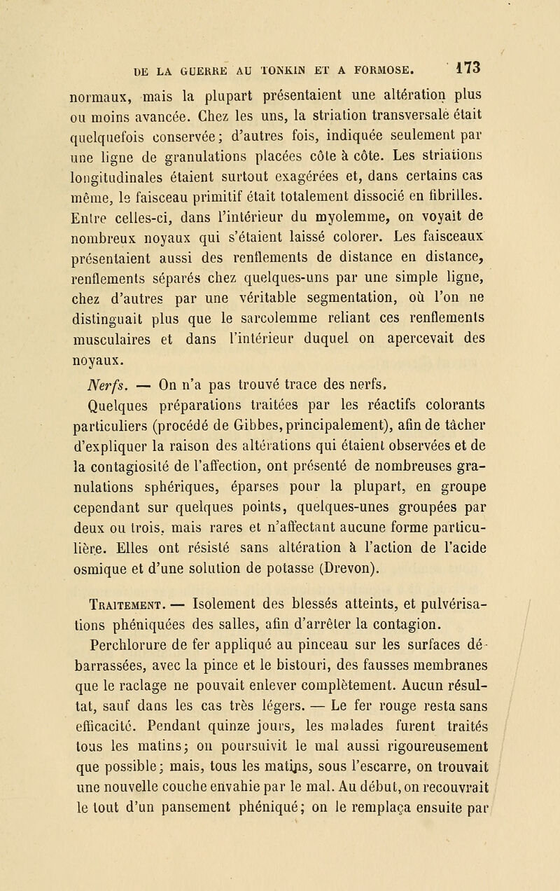 normaux, mais la plupart présentaient une altération plus ou moins avancée. Chez les uns, la striation transversale était quelquefois conservée; d'autres fois, indiquée seulement par une ligne de granulations placées côte à côte. Les striations longitudinales étaient surtout exagérées et, dans certains cas même, le faisceau primitif était totalement dissocié en fibrilles. Enlre celles-ci, dans l'intérieur du myolemme, on voyait de nombreux noyaux qui s'étaient laissé colorer. Les faisceaux présentaient aussi des renflements de distance en distance, renflements séparés chez quelques-uns par une simple ligne, chez d'autres par une véritable segmentation, où l'on ne distinguait plus que le sarcolemme reliant ces renflements musculaires et dans l'intérieur duquel on apercevait des noyaux. Nerfs. — On n'a pas trouvé trace des nerfs, Quelques préparations traitées par les réactifs colorants particuliers (procédé de Gibbes, principalement), afin de tâcher d'expliquer la raison des altérations qui étaient observées et de la contagiosité de l'affection, ont présenté de nombreuses gra- nulations sphériques, éparses pour la plupart, en groupe cependant sur quelques points, quelques-unes groupées par deux ou trois, mais rares et n'affectant aucune forme particu- lière. Elles ont résisté sans altération à l'action de l'acide osmique et d'une solution de potasse (Drevon). Traitement. — Isolement des blessés atteints, et pulvérisa- tions phéniquées des salles, afin d'arrêter la contagion. Perchlorure de fer appliqué au pinceau sur les surfaces dé- barrassées, avec la pince et le bistouri, des fausses membranes que le raclage ne pouvait enlever complètement. Aucun résul- tat, sauf dans les cas très légers. — Le fer rouge resta sans efficacité. Pendant quinze jours, les malades furent traités tous les matins j on poursuivit le mal aussi rigoureusement que possible; mais, tous les matijis, sous l'escarre, on trouvait une nouvelle couche envahie par le mal. Au début, on recouvrait le tout d'un pansement phéniqué; on le remplaça ensuite par