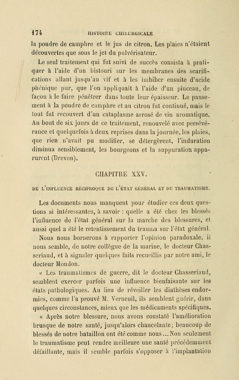 la poudre de camphre et le jus de citron. Les plaies n'étaient découvertes que sous le jet du pulvérisateur. Le seul traitement qui fut suivi de succès consista a prati- quer à l'aide d'un bistouri sur les membranes des scarifi- cations allant jusqu'au vif et à les imbiber ensuite d'acide phénique pur, que l'on appliquait a l'aide d'un pinceau, de façon à le faire pénétrer dans toute leur épaisseur. Le panse- ment à la poudre de camphre et au citron fut continué, mais le tout fut recouvert d'un cataplasme arrosé do vin aromatique. Au bout de six jours de ce traitement, renouvelé avec persévé- rance et quelquefois à deux reprises dans la journée, les plaies, que rien n'avait pu modifier, se détergèrent, l'induration diminua sensiblement, les bourgeons et la suppuration appa- rurent (Drevon). CHAPITRE XXV. DE L'INFLUENCE RÉCIPROQUE DE l'ÉTAT GÉNÉRAL ET DU TRAUMATISME. Les documents nous manquent pour étudier ces deux ques- tions si intéressantes, à savoir : quelle a été chez les blessés l'influence de l'état général sur la marche des blessures, et aussi quel a été le retentissement du trauma sur l'état général. Nous nous bornerons à rapporter l'opinion paradoxale, il nous semble, de notre collègue de la marine, le docteur Chas- seriaud, et à signaler quelques faits recueillis par notre ami, le docteur Mondon. « Les traumatismes de guerre, dit le docteur Ghasseriaud, semblent exercer parfois une influence bienfaisante sur les états pathologiques. Au lieu de réveiller les diathèses endor- mies, comme l'a prouvé M. Verneuil, ils semblent guérir, dans quelques circonstances, mieux que les médicaments spécifiques. « Après notre blessure, nous avons constaté l'amélioration brusque de notre santé, jusqu'alors chancelante; beaucoup de blessés de notre bataillon ont été comme nous...Non seulement le traumatisme peut rendre meilleure une santé précédemment défaillante, mais il semble parfois s'opposer à l'implantation