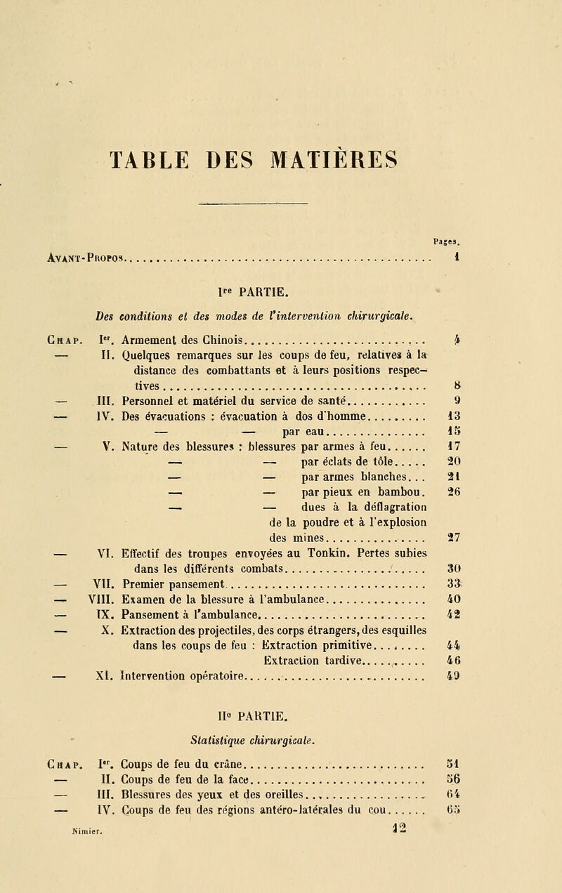 TABLE DES MATIÈRES Pas. Avant- Propos 1 lre PARTIE. Des conditions et des modes de l'intervention chirurgicale. Cm a p. I. Armement des Chinois & — II. Quelques remarques sur les coups de feu, relatives à la distance des combattants et à leurs positions respec- tives 8 — III. Personnel et matériel du service de santé 9 — IV. Des évacuations : évacuation à dos d'homme 13 — — par eau 15 — V. Nature des blessures : blessures par armes à feu 17 — — par éclats de tôle 20 — — par armes blanches... 21 — — par pieux en bambou. 26 — — dues à la déflagration de la poudre et à l'explosion des mines 27 — VI. Effectif des troupes envoyées au Tonkin. Pertes subies dans les différents combats ' 30 — VII. Premier pansement 33. — VIII. Examen de la blessure à l'ambulance 40 — IX. Pansement à l'ambulance 42 — X. Extraction des projectiles, des corps étrangers, des esquilles dans les coups de feu : Extraction primitive 44 Extraction tardive „ ... . 46 — XI. Intervention opératoire 49 IIe PARTIE. Statistique chirurgicale. C h a p. I. Coups de feu du crâne 51 — H. Coups de feu de la face 56 — III. Blessures des yeux et des oreilles , 64 — IV. Coups de feu des régions antéro-latérales du cou 65 Isimier. * —