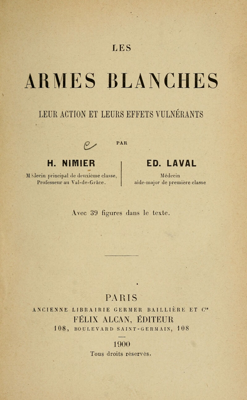 LES ARMES BLANCHES LEUR ACTION ET LEURS EFFETS VULNERANTS H. NimiER M ^Jecin principal de deuxième cla Prol'essenr au Yal-de-Grâce. ED. LAVAL Médecin ide-major de première classe Avec 39 fÎG-ures dans le texte. PARIS ANCIENNE LIBRAIRIE GERMER BAILLIÈRE ET C FÉLIX ALGAN, ÉDITEUR 108, BOULEVARD SA INT-GE RM AIX, 108 1900 Tous droits réserves.