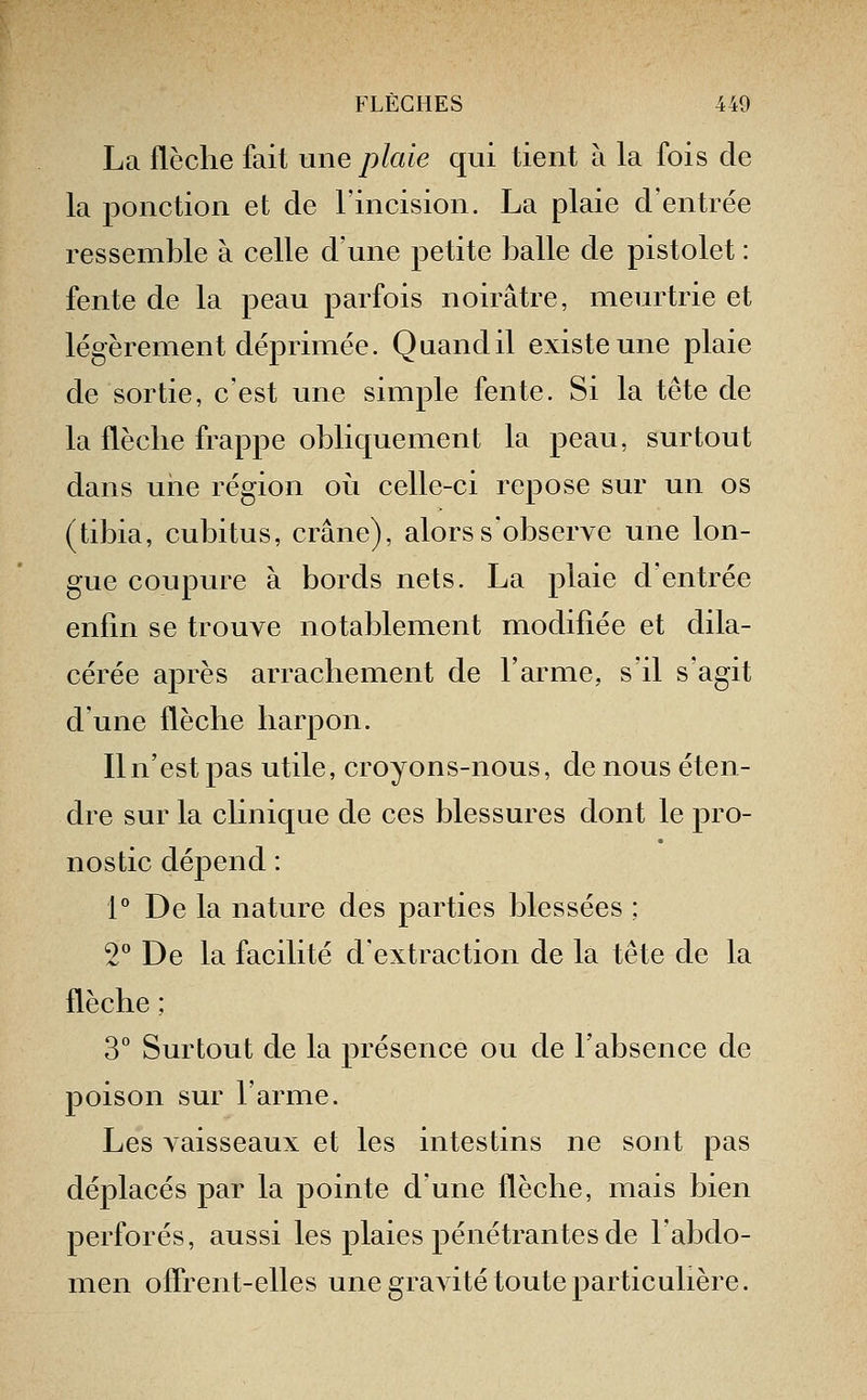 La flèche fait une plaie qui tient à la fois de la ponction et de l'incision. La plaie d'entrée ressemble à celle d'une petite balle de pistolet : fente de la peau parfois noirâtre, meurtrie et légèrement déprimée. Quand il existe une plaie de sortie, c'est une simple fente. Si la tête de la flèche frappe obliquement la peau, surtout dans uiie région où celle-ci repose sur un os (tibia, cubitus, crâne), alors s'observe une lon- gue coupure à bords nets. La plaie d'entrée enfin se trouve notablement modifiée et dila- cérée après arrachement de l'arme, s'il s'agit d'une flèche harpon. Iln'estpas utile, croyons-nous, de nous éten- dre sur la clinique de ces blessures dont le pro- nostic dépend : 1° De la nature des parties blessées ; 2° De la facilité d'extraction de la tête de la flèche ; 3° Surtout de la présence ou de l'absence de poison sur l'arme. Les vaisseaux et les intestins ne sont pas déplacés par la pointe d'une flèche, mais bien perforés, aussi les plaies pénétrantes de l'abdo- men offrent-elles une gravité toute particulière.