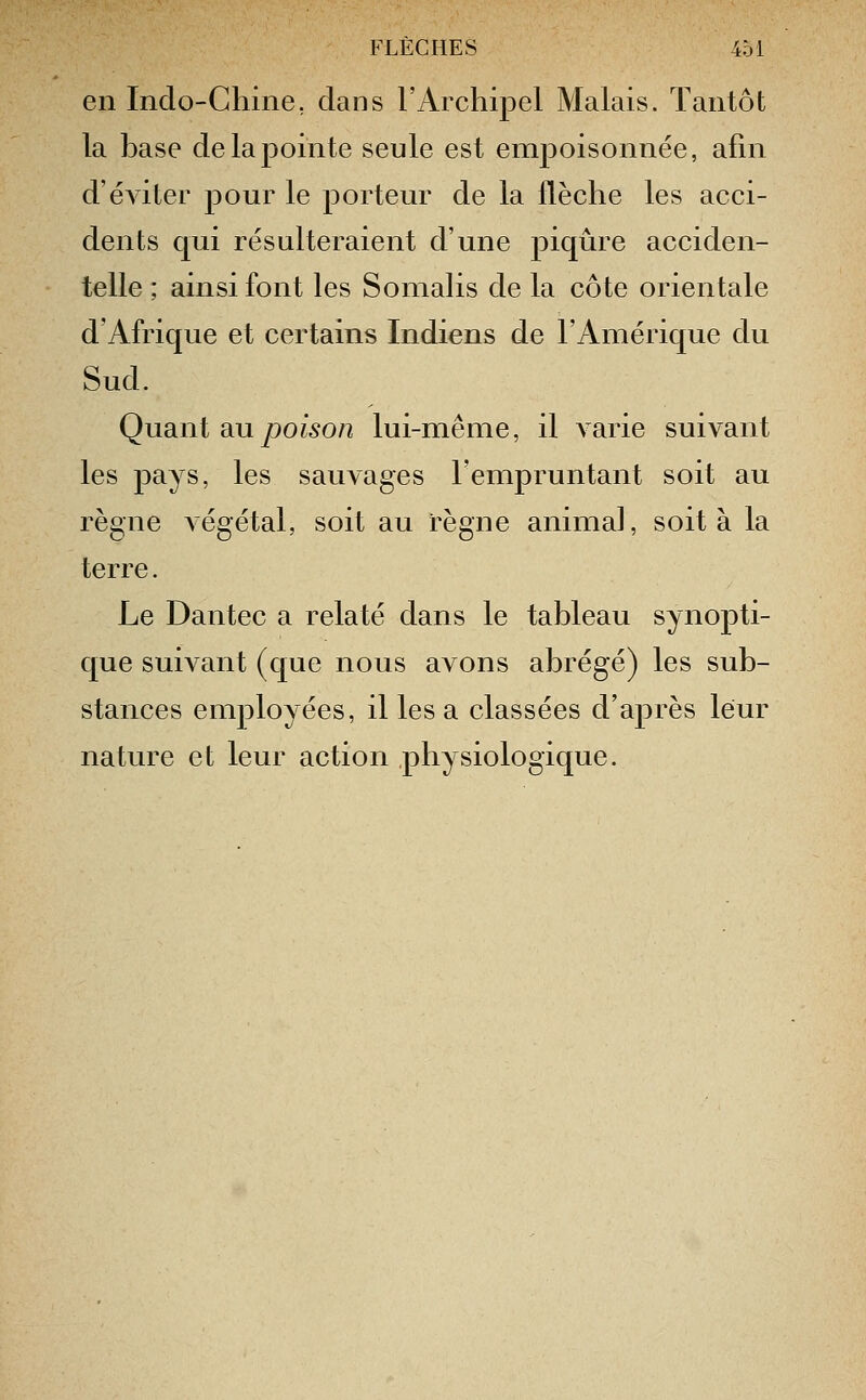 en Indo-Chine, dans l'Archipel Malais. Tantôt la hase de la pointe seule est enij^oisonnée, afin d'éviter pour le porteur de la flèche les acci- dents qui résulteraient d'une piqûre acciden- telle ; ainsi font les Somalis de la côte orientale d'Afrique et certains Indiens de l'Amérique du Sud. Quâni au poison lui-même, il varie suivant les t^ciys, les sauvages l'empruntant soit au règne végétal, soit au règne animal, soit à la terre. Le Dantec a relaté dans le tableau synopti- que suivant (que nous avons ahrégé) les sub- stances employées, il les a classées d'après leur nature et leur action physiologique.