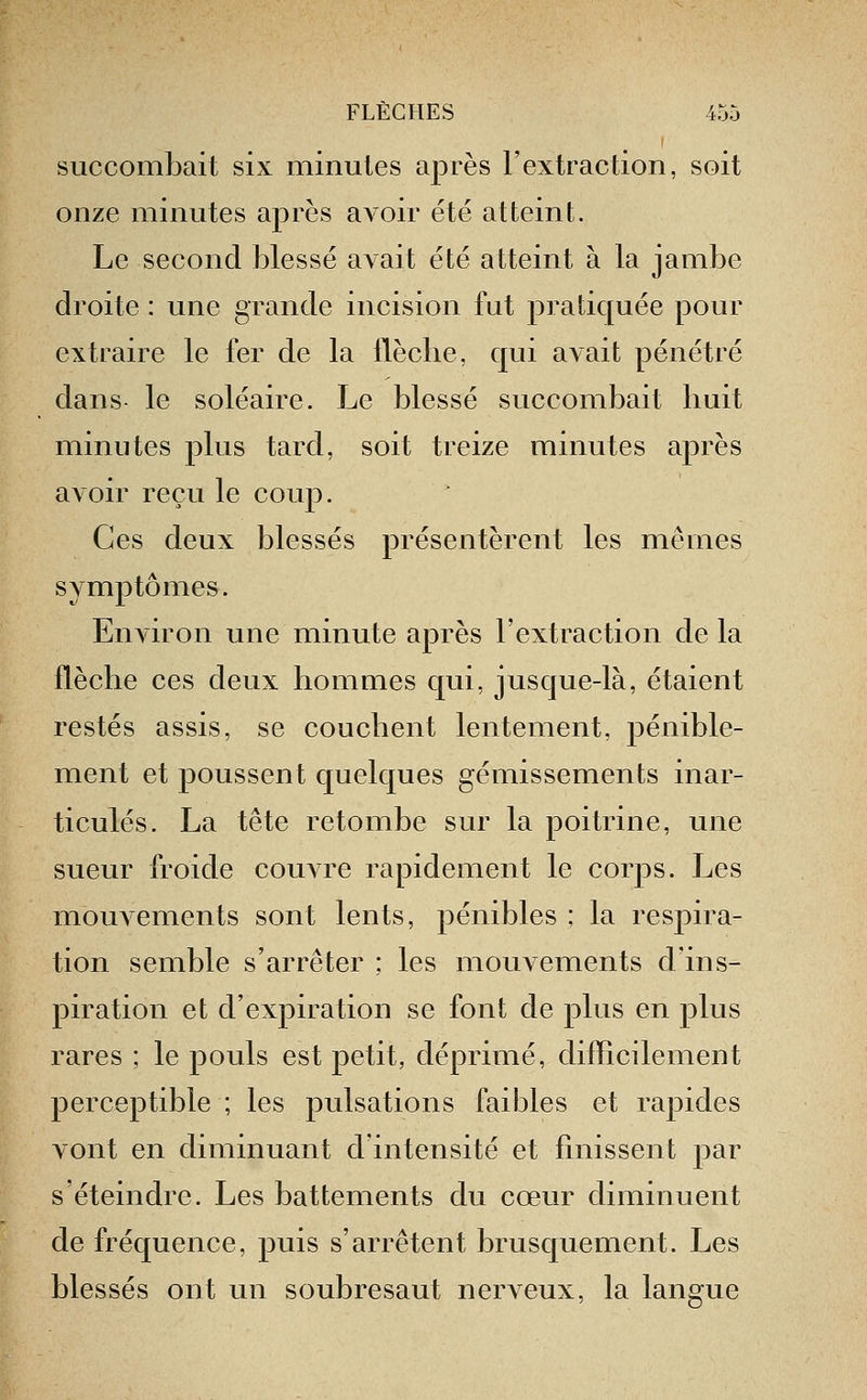 succombait six minutes après l'extraction, soit onze minutes après aA^oir été atteint. Le second blessé a^ait été atteint à la jambe droite : une grande incision fut pratiquée pour extraire le fer de la llèclie, qui avait pénétré dans le soléaire. Le blessé succombait huit minutes plus tard, soit treize minutes après avoir reçu le coup. Ces deux blessés présentèrent les mêmes symptômes. Environ une minute après l'extraction de la flèche ces deux hommes qui, jusque-là, étaient restés assis, se couchent lentement, j^énible- ment et poussent quelques gémissements inar- ticulés. La tête retombe sur la poitrine, une sueur froide couatc rapidement le corps. Les mouvements sont lents, pénibles ; la respira- tion semble s'arrêter ; les mouvements d'ins- piration et d'expiration se font de plus en plus rares ; le pouls est petit, déprimé, difficilement perceptible ; les pulsations faibles et rapides vont en diminuant d'intensité et finissent 23ar s'éteindre. Les battements du cœur diminuent de fréquence, puis s'arrêtent brusquement. Les blessés ont un soubresaut nerveux, la langue