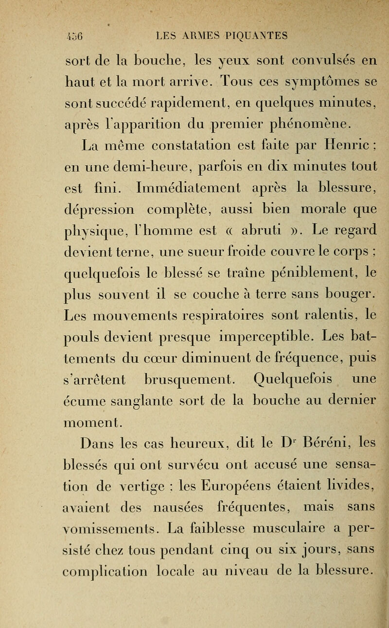 sort de la bouche, les yeux sont convulsés en haut et la mort arrive. Tous ces symptômes se sont succédé rapidement, en quelques minutes, après l'apparition du premier phénomène. La même constatation est faite par Henric ; en une demi-heure, parfois en dix minutes tout est fini. Immédiatement après la blessure, dépression complète, aussi bien morale que physique, l'homme est (( abruti ». Le regard dcAient terne, une sueur froide couvre le corps ; quelquefois le blessé se traîne péniblement, le plus souvent il se couche à terre sans bouger. Les mouvements respiratoires sont ralentis, le pouls devient presque imperceptible. Les bat- tements du cœur diminuent de fréquence, puis s'arrêtent brusquement. Quelquefois une écume sanglante sort de la bouche au dernier moment. Dans les cas heureux, dit le D^ Béréni, les blessés qui ont survécu ont accusé une sensa- tion de vertige : les Européens étaient livides, avaient des nausées fréquentes, mais sans vomissements. La faiblesse musculaire a per- sisté chez tous pendant cinq ou six jours, sans complication locale au niveau de la blessure.