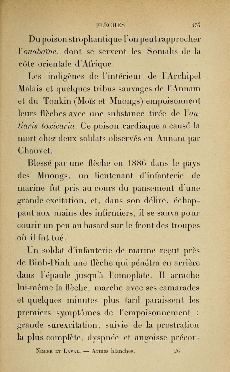 Du poison strophantique l'on peut rapprocher Vouabaïne, dont se servent les Somalis de la côte orientale d'Afrique. Les indigènes de l'intérieur de l'Archipel Malais et quelques tribus sauvages de l'Annam et du Tonkin (Mois et Muongs) empoisonnent leurs flèches avec une substance tirée de Yan- tiaris foxicaria. Ce poison cardiaque a causé la mort chez deux soldats observés en Annam par Chauvet. Blessé par une flèche en 1886 dans le pays des Muongs, un lieutenant d'infanterie de marine fut pris au cours du pansement d'une grande excitation, et, dans son délire, échap- pant aux mains des infirmiers, il se sauva pour courir un peu au hasard sur le front des troupes 011 il fut tué. Un soldat d'infanterie de marine reçut près de Binh-Dinh une flèche qui pénétra en arrière dans l'épaule jusqu'à l'omoplate. Il arrache lui-même la flèche, marche avec ses camarades et quelques minutes plus tard paraissent les premiers symptômes de l'empoisonnement : grande surexcitation, suivie de la prostration la plus complète, dyspnée et angoisse précor- NiMiER ET LwAL. — ArmGS blanches. 20