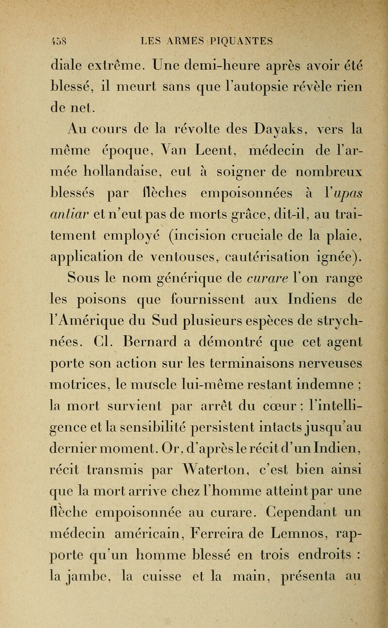 diale extrême. Une demi-heure après avoir été blessé, il meurt sans que l'autopsie révèle rien de net. Au cours de la révolte des Dayaks, vers la même époque, Van Leent, médecin de l'ar- mée hollandaise, eut à soigner de nombreux blessés par flèches empoisonnées à Yupas antiar et n'eut pas de morts grâce, dit-il, au trai- tement employé (incision cruciale de la plaie, application de ventouses, cautérisation ignée). Sous le nom générique de curare l'on range les poisons que fournissent aux Indiens de l'Amérique du Sud plusieurs espèces de strych- nées. Cl. Bernard a démontré que cet agent porte son action sur les terminaisons nerveuses motrices, le muscle lui-même restant indemne ; la mort survient par arrêt du cœur ; l'intelli- gence et la sensibilité persistent intacts jusqu'au dernier moment. Or, d'après le récit d'un Indien, récit transmis par Waterton, c'est bien ainsi que la mort arrive chez l'homme atteint par une flèche empoisonnée au curare. Cependant un médecin américain, Ferreira de Lemnos, rap- porte qu'un homme blessé en trois endroits : la jambe, la cuisse et la main, présenta au