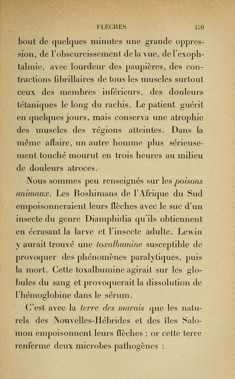 bout de quelques minutes une grande opjDres- sion, de robscurcissement delaAue, deTexoph- talmie, avec lourdeur des paupières, des con- tractions fibrillaires de tous les muscles surtout ceux des membres inférieurs, des douleurs tétaniques le long duracbis. Le patient guérit en quelques jours, mais conserva une atrophie des muscles des régions atteintes. Dans la même affaire, un autre homme plus sérieuse- ment touché mourut en trois heures au milieu de douleurs atroces. Nous sommes peu renseignés sur les poisons animaux. Les Boshimans de l'Afrique du Sud empoisonneraient leurs flèches avec le suc d'un insecte du genre Diamphidia qu'ils obtiennent en écrasant la larve et l'insecte adulte. LcAvin y aurait trouvé une toxalbumine susceptible de provoquer des phénomènes paralytiques, puis la mort. Cette toxalbumine agirait sur les glo- bules du sang et provoquerait la dissolution de l'hémoglobine dans le sérum. C'est avec la terre des marais que les natu- rels des Nouvelles-Hébrides et des îles Salo- mon empoisonnent leurs flèches ; or cette terre renferme deux microbes pathogènes :