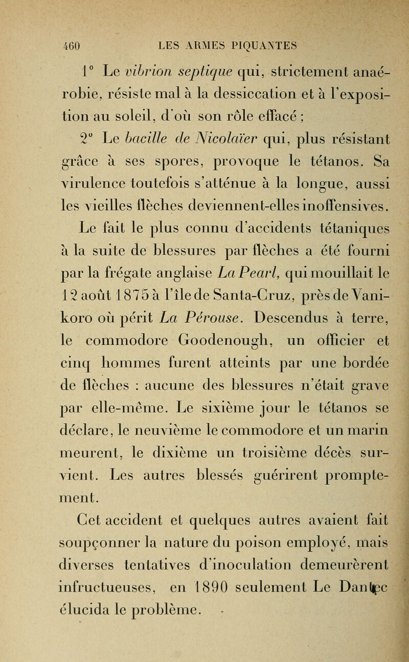 1° Le vibrion septique qui, strictement anaé- robie, résiste mal à la dessiccation et à l'exposi- tion au soleil, doii son rôle effacé ; V Le bacille de Nicolaïer qui, plus résistant grâce à ses spores, proA^oque le tétanos. Sa virulence toutefois s'atténue à la longue, aussi les vieilles flèches deviennent-elles inoffensives. Le fait le plus connu d'accidents tétaniques à la suite de blessures par flèches a été fourni par la frégate anglaise LaPearl, qui mouillait le 12 août 1875 à l'île de Santa-Gruz, près de Vani- koro 011 périt La Pérouse. Descendus à terre, le Commodore Goodenough, un officier et cinq hommes furent atteints par une bordée de flèches : aucune des blessures n'était grave par elle-même. Le sixième jour le tétanos se déclare, le neuAième le commodore et un marin meurent, le dixième un troisième décès sur- Adent. Les autres blessés guérirent prompte- ment. Cet accident et quelques autres avaient fait soupçonner la nature du poison employé, mais diverses tentatives d'inoculation demeurèrent infructueuses, en 1890 seulement Le Dantipc élucida le problème.