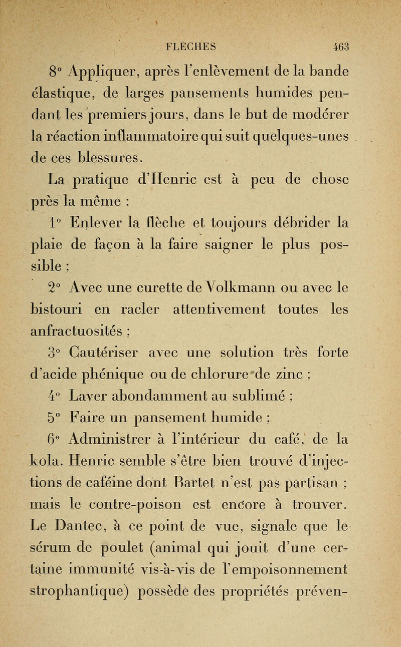 8 Appliquer, après l'enlèvement de la bande élastique, de larges pansements humides pen- dant les premiers jours, dans le but de modérer la réaction inflammatoire qui suit quelques-unes de ces blessures. La pratique d'Henric est à peu de chose près la même : 1** Enlever la flèche et toujours débrider la plaie de façon à la faire saigner le plus pos- sible : 2 Avec une curette de Volkmann ou avec le bistouri en racler attentivement toutes les anfractuosités ; 3* Cautériser avec une solution très forte d'acide phénique ou de chlorure de zinc : 4° Laver abondamment au sublimé ; b° Faire un pansement humide ; 6 Administrer à l'intérieur du café, de la kola. Henric semble s'être bien trouvé d'injec- tions de caféine dont Bartet n'est pas partisan : mais le contre-poison est encore à trouver. Le Dantec, à ce point de vue, signale que le sérum de poulet (animal qui jouit d'une cer- taine immunité vis-à-vis de l'empoisonnement strophantique) possède des propriétés préven-