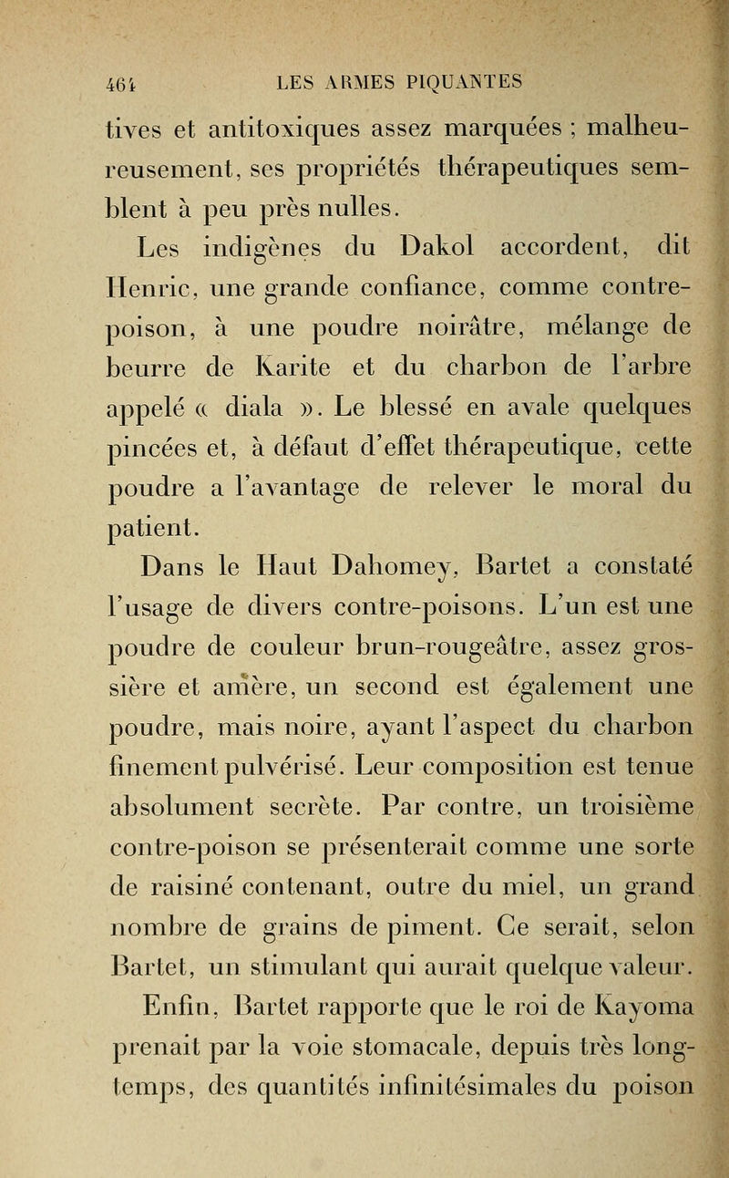 tives et antitoxiques assez marquées ; malheu- reusement, ses propriétés thérapeutiques sem- blent à peu près nulles. Les indigènes du Dakol accordent, dit Henric, une grande confiance, comme contre- poison, à une poudre noirâtre, mélange de beurre de Karite et du charbon de l'arbre appelé (c diala )). Le blessé en avale quelques pincées et, à défaut d'effet thérapeutique, cette poudre a l'avantage de relever le moral du patient. Dans le Haut Dahomey, Bartet a constaté l'usage de divers contre-poisons. L'un est une poudre de couleur brun-rougeâtre, assez gros- sière et amère, un second est également une poudre, mais noire, ayant l'aspect du charbon finement pulvérisé. Leur composition est tenue absolument secrète. Par contre, un troisième contre-poison se présenterait comme une sorte de raisiné contenant, outre du miel, un grand nombre de grains de piment. Ce serait, selon Bartet, un stimulant qui aurait quelque valeur. Enfin, Bartet rapporte que le roi de Kayoma prenait par la voie stomacale, depuis très long- temps, des quantités infinitésimales du poison