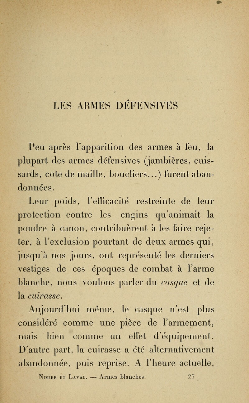 Peu après l'apparition des armes à feu, la plupart des armes défensives (jambières, cuis- sards, cote de maille, boucliers...) furent aban- données. Leur poids, l'efficacité restreinte de leur protection contre les engins qu'animait la poudre à canon, contribuèrent à les faire reje- ter, à l'exclusion pourtant de deux armes qui, jusqu'à nos jours, ont représenté les derniers vestiges de ces époques de combat à l'arme blancbe, nous Aoulons parler du casque et de la cuirasse. Aujourd'hui même, le casque n'est plus considéré comme une pièce de l'armement, mais bien comme un effet d'équipement. D'autre part, la cuirasse a été alternativement abandonnée, puis reprise. A l'heure actuelle, Nimier et Laval. — Armes blanches. 27
