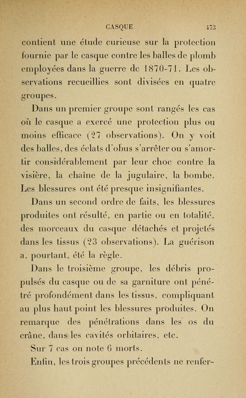 contient une étude curieuse sur la protection fournie par le casque contre les balles de plomb employées dans la guerre de 1870-71. Les ob- servations recueillies sont divisées en quatre groupes. Dans un premier groupe sont rangés les cas où le casque a exercé une protection plus ou moins efficace (27 observations). On y voit des balles, des éclats d'obus s'arrêter ou s'amor- tir considérablement par leur cboc contre la visière, la cliaîne de la jugulaire, la bombe. Les blessures ont été presque insignifiantes. Dans un second ordre de faits, les blessures produites ont résulté, en partie ou en totabté, des morceaux du casque détachés et projetés dans les tissus (53 observations). La guérison a, pourtant, été la règle. Dans le troisième groupe, les débris pro- pulsés du casque ou de sa garniture ont péné- tré profondément dans les tissus, compliquant au plus haut point les blessures produites. On remarque des pénétrations dans les os du crâne, dans les cavités orbitaires, etc. Sur 7 cas on note 6 morts. Enfin, les trois groupes précédents ne renier-