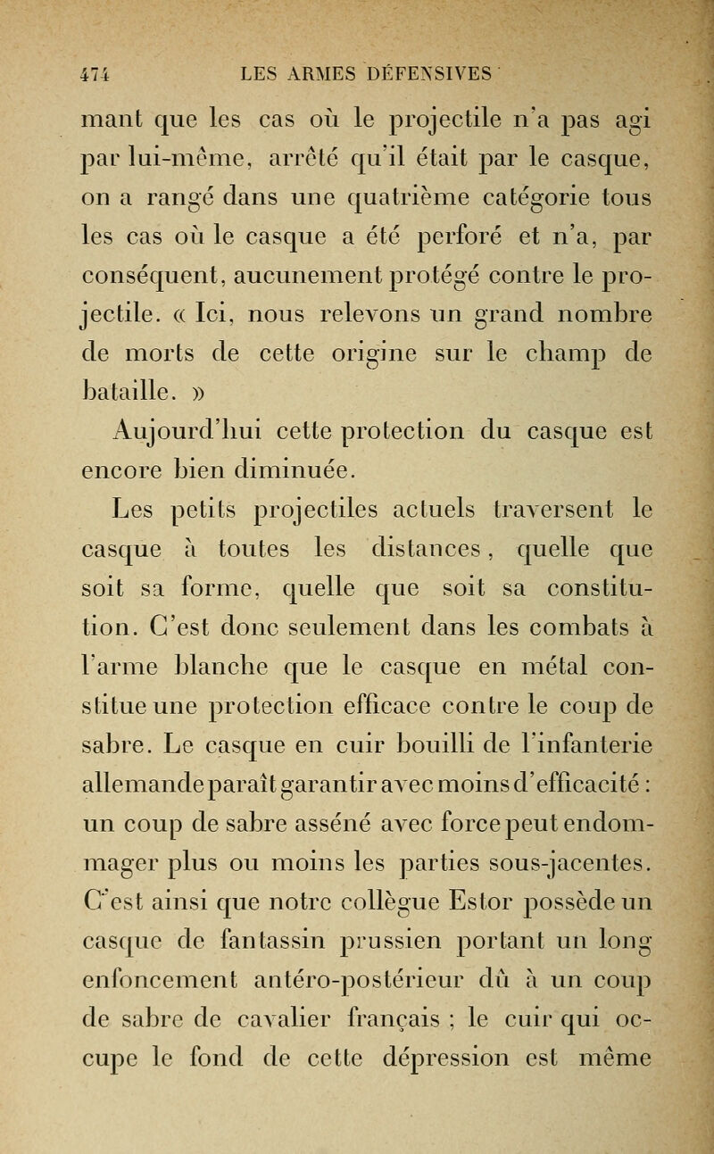 mant que les cas où le projectile n'a pas agi par lui-même, arrêté qu'il était par le casque, on a rangé dans une quatrième catégorie tous les cas où le casque a été perforé et n'a, par conséquent, aucunement protégé contre le pro- jectile. (( Ici, nous relevons un grand nombre de morts de cette origine sur le champ de bataille. » Aujourd'hui cette protection du casque est encore bien diminuée. Les petits projectiles actuels traversent le casque à toutes les distances, quelle que soit sa forme, quelle que soit sa constitu- tion. C'est donc seulement dans les combats à l'arme blanche que le casque en métal con- stitue une protection efficace contre le coup de sabre. Le casque en cuir bouilli de l'infanterie allemande paraît garantir avec moins d'efficacité : un coup de sabre asséné avec force peut endom- mager plus ou moins les parties sous-jacentes. C'est ainsi que notre collègue Estor possède un casque de fantassin prussien portant un long enfoncement antéro-postérieur du à un coup de sabre de cavalier français ; le cuir qui oc- cupe le fond de cette dépression est même