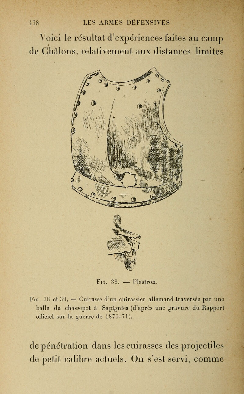 A oici le résultat d'expériences faites au camp de Cliâlons. relativement aux distances limites FiG. 38. — Plastron. FiG. 08 cl 3U. — Cuirasse d'un cuirassier allemand traversée par une balle de chassepot à Sapignies (d'après une graA^ure du Rapport officiel sur la guerre de 1870-71). de pénétration dans les cuirasses des projectiles de petit calibre actuels. On s'est servi, comme