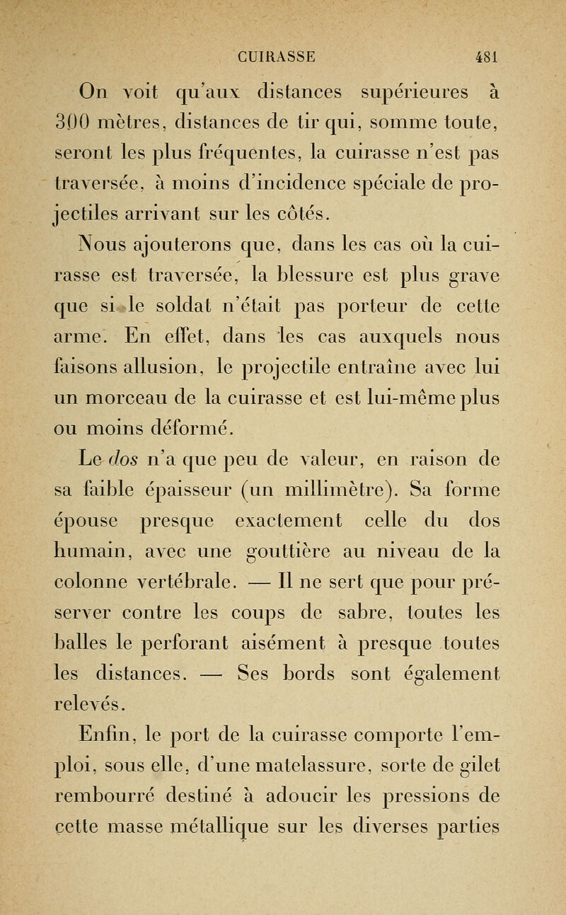 On voit qu'aux distances supérieures à 300 mètres, distances de tir qui, somme toute, seront les plus fréquentes, la cuirasse n'est pas traversée, à moins d'incidence spéciale de pro- jectiles arrivant sur les côtés. Nous ajouterons que, dans les cas où la cui- rasse est traversée, la blessure est plus grave que si le soldat n'était pas porteur de cette arme. En effet, dans les cas auxquels nous faisons allusion, le projectile entraîne avec lui un morceau de la cuirasse et est lui-même plus ou moins déformé. Le dos n'a que peu de valeur, en raison de sa faible épaisseur (un millimètre). Sa forme épouse presque exactement celle du dos humain, avec une gouttière au niveau de la colonne vertébrale. — Il ne sert que pour pré- server contre les coups de sabre, toutes les balles le perforant aisément à presque toutes les distances. — Ses bords sont également relevés. Enfui, le port de la cuirasse comporte l'em- ploi, sous elle, d'une matelassure, sorte de gilet rembourré destiné à adoucir les pressions de cette masse métallique sur les diverses parties