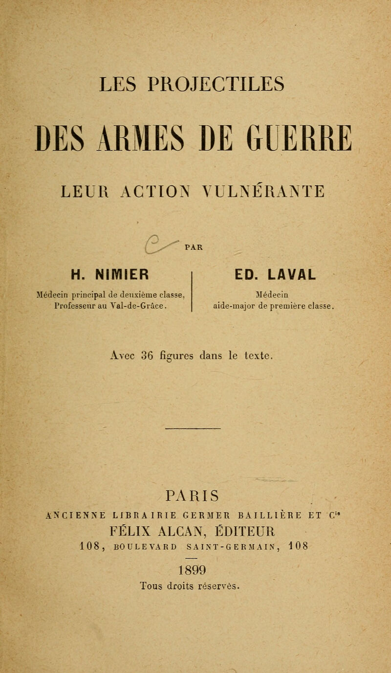 DES ARMES DE GUERRE LEUR ACTION YULNÉRANTE e^ H. NIIYIIER Médecin principal de deuxième classe, Professeur au Yal-de-Grâce. ED. LAVAL Médecin ùde-major de première classe. PARIS ANCIENNE LIBRAIRIE GERMER BAILLIÈRE ET G'' FÉLIX ALCAN, ÉDITEUR 108, BO U L E VA R D S A IN T- G E R M AIN , 108 1899 Tous droits réserves.