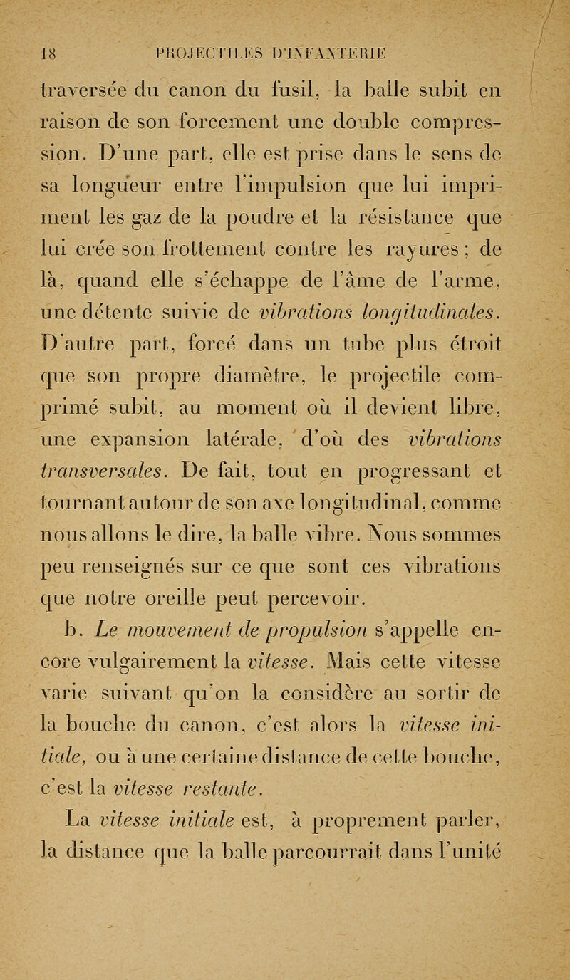IraAcrsée du canon du fusil, la balle subit en raison de son forcement une double compres- sion. D'une part, elle est prise dans le sens de sa longueur entre limpulsion que lui impri- ment les gaz de la poudre et la résistance que lui crée son frottement contre les rayures ; de là, quand elle s'écliappe de l'âme de l'arme, une détente suiAie de vibrations longitudinales. D'autre part, forcé dans un tube plus étroit que son propre diamètre, le projectile com- primé subit, au moment où il devient libre, une expansion latérale, d'où des vibrations transversales. De fait, tout en progressant et tournant autour de son axe longitudinal, comme nous allons le dire, la balle vibre. Nous sommes peu renseignés sur ce que sont ces Aibrations que notre oreille peut percevoir. b. Le mouvement de propulsion s'appelle en- core vulgairement la vitesse. Mais cette vitesse varie suivant qu'on la considère au sortir de la bouclie du canon, c'est alors la vitesse ini- tiale, ou aune certaine distance de cette boucbe, c'est la vitesse restante. La vitesse initiale est, à proprement parler, la distance que la balle parcourrait dans l'unité