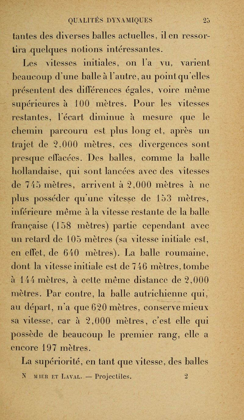 tantes des diverses balles actuelles, il en ressor- tira quelques notions intéressantes. Les vitesses initiales, on l'a vu, A-arient beaucoup d'une balle à l'autre, au point quelles prëseiitent des différences égales, voire même supérieures a 100 mètres. Pour les vitesses restantes, l'écart diminue à mesure que le chemin parcouru est plus long et, après un trajet de 2,000 mètres, ces divergences sont presque effacées. Des balles, comme la balle hollandaise, qui sont lancées avec des vitesses de 745 mètres, arrivent à 2,000 mètres à ne ]dus posséder qu'une vitesse de 153 mètres, intérieure même à la vitesse restante de la balle française (J 58 mètres) partie cependant avec un retard de 105 mètres (sa Aitesse initiale est, en effet, de 640 mètres). La balle roumaine, dont la vites^se initiale est de 746 mètres, tombe à 144 mètres, à cette même distance de 2,000 mètres. Par contre, la balle autrichienne qui, au départ, n'a que 620 mètres, conserve mieux sa vitesse, car à 2,000 mètres, c'est elle qui possède de beaucoup le premier rang, elle a encore 197 mètres. La supériorité, en tant que A-itesse, des balles N M 1ER ET Laval. — Projectiles. 2