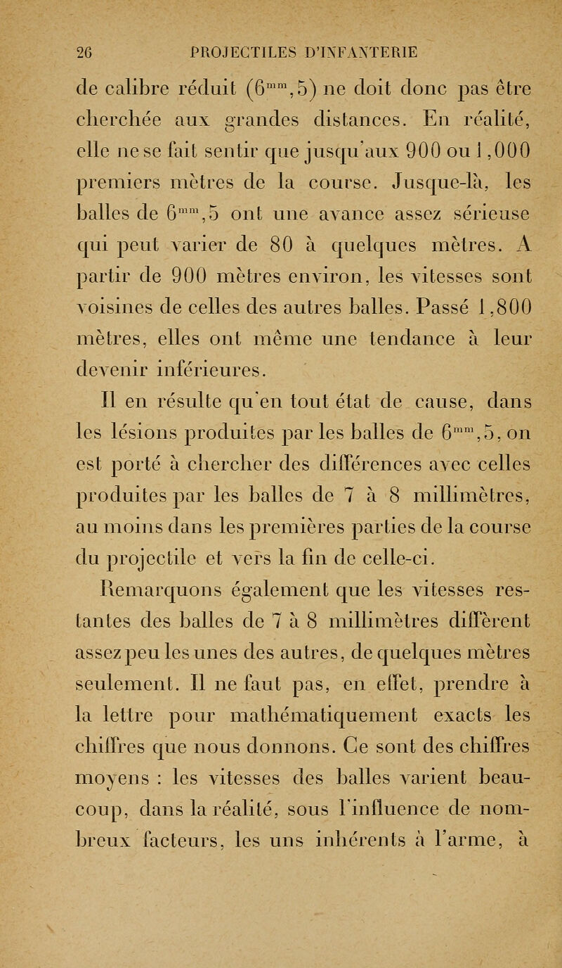 de calibre réduit (6™™,5) ne doit donc pas être clicrchée aux grandes distances. En réalité, elle ne se fait sentir que jusqu'aux 900 ou J ,000 premiers mètres de la course. Jusque-là, les balles de 6'\5 ont une aA-ance assez sérieuse qui peut varier de 80 à quelques mètres. A partir de 900 mètres environ, les vitesses sont voisines de celles des autres balles. Passé 1,800 mètres, elles ont même une tendance à leur devenir inférieures. Il en résulte qu'en tout état de cause, dans les lésions produites par les balles de 6'',5, on est porté à clierclier des difPérences avec celles produites par les balles de 7 à 8 millimètres, au moins dans les premières parties de la course du projectile et vers la fin de celle-ci. Remarquons également que les Adtesses res- tantes des balles de 7 à 8 millimètres difTèrent assez peu les unes des autres, de quelques mètres seulement. Il ne faut pas, en effet, prendre à la lettre pour matliématiquement exacts les chiffres que nous donnons. Ce sont des chiffres moyens : les vitesses des balles a arient beau- coup, dans la réalité, sous l'influence de nom- breux facteurs, les uns inhérents à l'arme, à