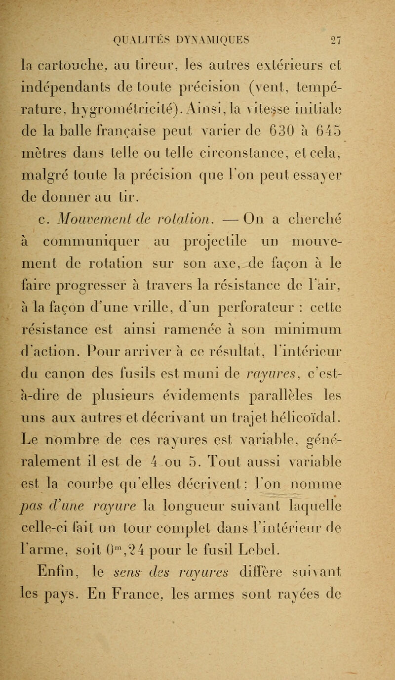 la cartouche, au tireur, les autres extérieurs et indépendants de toute précision (vent, tempé- rature, hygrométricité). Ainsi, la vitesse initiale de la balle française peut varier de 630 à 645 mètres dans telle ou telle circonstance, et cela, malgré toute la précision que Ion peut essayer de donner au tir. c. Mouvement de rotation. —On a clicrclié à communiquer au projectile un mouve- ment de rotation sur son axe, de façon à le faire progresser à travers la résistance de l'air, à la façon d'une vrille, d'un perforateur : cette résistance est ainsi ramenée à son minimum d'action. Pour arriver à ce résultat, l'intérieur du canon des fusils est muni de rayures, c'est- à-dire de plusieurs évidements parallèles les uns aux autres et décrivant un trajet hélicoïdal. Le nombre d.e ces rayures est variable, géné- ralement il est de 4 ou 5. Tout aussi variable est la courbe quelles décrivent ; l'on nomme pas d'une rayure la longueur suivant laquelle celle-ci fait un tour complet dans l'intérieur de l'arme, soit 0',^4 pour le fusil Lebel. Enfin, le sens des rayures diffère suivant les pays. En France, les armes sont rayées de