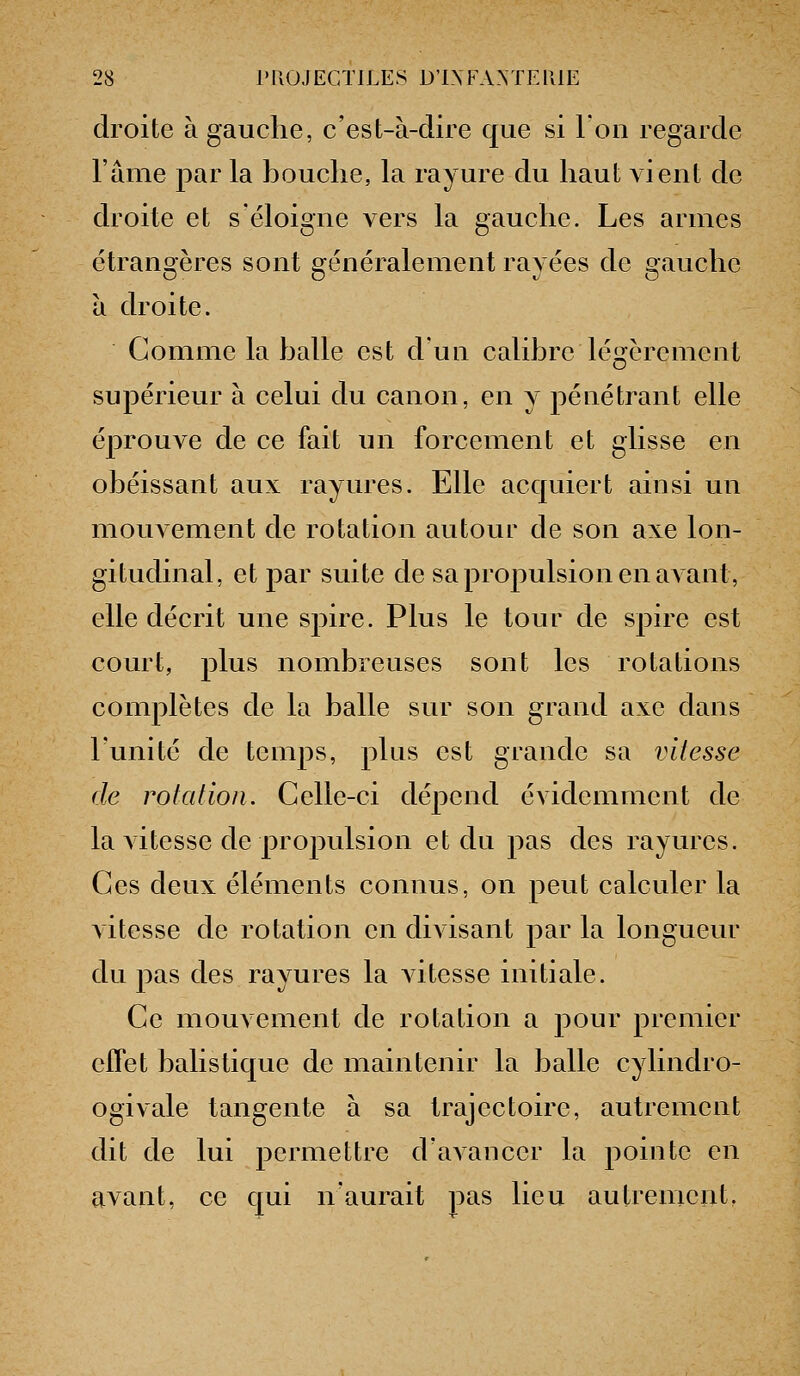 droite à gauche, c'est-à-dire que si l'on regarde l'âme par la bouche, la rayure du haut vient de droite et s'éloigne vers la gauche. Les armes étrangères sont généralement rayées de gauche à droite. Gomme la balle est d'un calibre légèrement supérieur à celui du canon, en y pénétrant elle éprouve de ce fait un forcement et glisse en obéissant aux rayures. Elle acquiert ainsi un mouvement de rotation autour de son axe lon- gitudinal, et par suite de sa propulsion en avant, elle décrit une spire. Plus le tour de spire est court, plus nombreuses sont les rotations comj)lètes de la balle sur son grand axe dans l'unité de temps, plus est grande sa vitesse de rotation. Celle-ci déjoend évidemment de la vitesse de propulsion et du pas des rayures. Ces deux éléments connus, on peut calculer la A itesse de rotation en divisant par la longueur du pas des rayures la vitesse initiale. Ce mouvement de rotation a pour premier effet balistique de maintenir la balle cylindro- ogivale tangente à sa trajectoire, autrement dit de lui permettre d'avancer la pointe en avant, ce qui n'aurait pas lieu autrement.