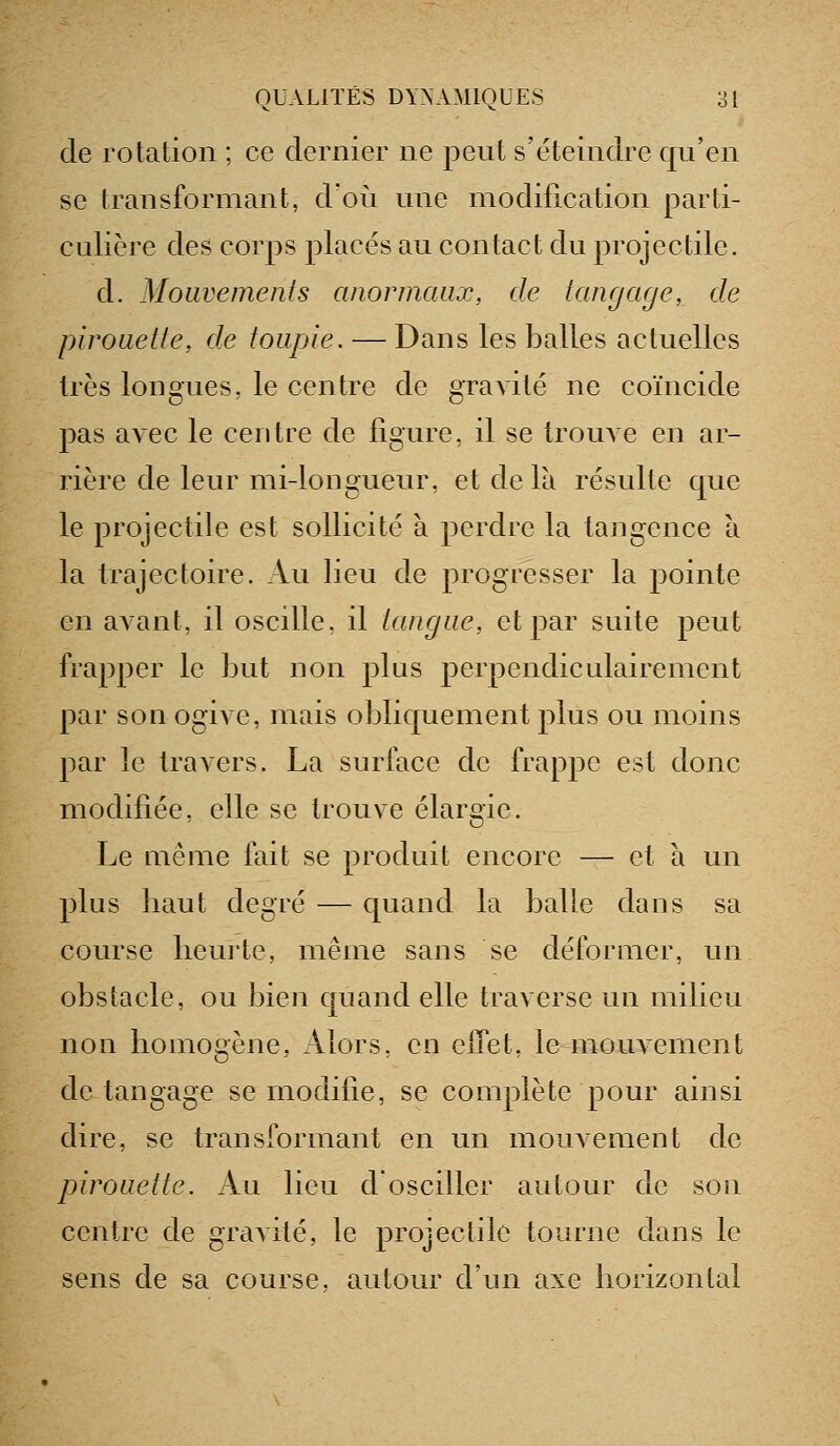 de rotation ; ce dernier ne peut s'éteindre qu'en se transformant, d'où une modification parti- culière des corps placés au contact du projectile. d. Mouvements anormaux, de tangage, de pirouette, de toupie. — Dans les balles actuelles 1res longues, le centre de gravité ne coïncide pas avec le centre de figure, il se trouA e en ar- rière de leur mi-longueur, et de là résulte que le projectile est sollicité à perdre la tangence à la trajectoire. Au lieu de progresser la pointe en avant, il oscille, il tangue, et par suite peut frapper le but non plus perpendiculairement par son ogive, mais obliquement plus ou moins par le travers. La surface de frappe est donc modifiée, elle se trouve élargie. Le même fait se produit encore — et à un plus haut degré — quand la balle dans sa course heurte, même sans se déformer, un obstacle, ou bien quand elle traverse un milieu non homogène, Alors, en elTet, le mouvement de tangage se modifie, se complète pour ainsi dire, se transformant en un mouvement de pirouette. Au lieu dosciller autour de son centre de gravité, le projectile tourne dans le sens de sa course, autour d'un axe horizontal